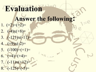 Evaluation
Answer the following:
1. (+2)÷(+2)=
2. (-4)x(+8)=
3. (-121)x(-11)=
4. (+9)x(-2)=
5. (-100)÷(+1)=
6. (+4)÷(+4)=
7. (-11)x(+12)=
8. (-125)÷(-5)=
 