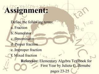Assignment:
Define the following terms:
a. Fraction
b. Numerator
c. denominator
d. Proper fraction
e. Improper fraction
f. Mixed fraction
Reference: Elementary Algebra Textbook for
First Year by Julieta G. Bernabe
pages 23-25
 