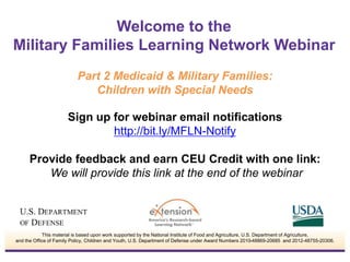 Sign up for webinar email notifications
http://bit.ly/MFLN-Notify
Provide feedback and earn CEU Credit with one link:
We will provide this link at the end of the webinar
Welcome to the
Military Families Learning Network Webinar
This material is based upon work supported by the National Institute of Food and Agriculture, U.S. Department of Agriculture,
and the Office of Family Policy, Children and Youth, U.S. Department of Defense under Award Numbers 2010-48869-20685 and 2012-48755-20306.
Part 2 Medicaid & Military Families:
Children with Special Needs
 