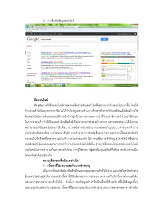 5) การสืบค้ นข้ อมูลออนไลน์




          สือออนไลน์
          ปั จจุบันการใช้ สือออนไลน์ ผ่านทางเครื อข่ายอินเทอร์ เน็ตได้ ขยายวงกว้ างออกไปมากขึน โดยได้
ก้ าวล่วงเข้ าไปในทุกสาขาอาชีพ ไม่ได้ จํากัดอยู่เฉพาะด้ านการศึกษาหรื อการวิจัยเหมือนเมือเริ มมีการใช้
อินเทอร์ เน็ตใหม่ๆ ด้ วยคุณสมบัติการเข้ าถึงกลุมเปาหมายจํานวนมากๆ ได้ ในเวลาอันรวดเร็ ว และใช้ ต้นทุน
                                                     ่ ้
ในการลงทุน ตํ า ทํ าให้ อิ นเทอร์ เ น็ ต เป็ นสิ งที พึง ปรารถนาขององค์ ก รต่า งๆ หลายหน่ว ยงานได้ มีค วาม
พยายามนํ า อิ น เทอร์ เน็ ต มาใช้ เพื อประโยชน์ สํ า หรั บ หน่ ว ยงานของตนในรู ป แบบต่ า งๆ อาทิ การ
ประชาสัมพันธ์ อ งค์ กร การโฆษณาสินค้ า การค้ าขาย การติดต่อสือสาร ฯลฯ นอกจากนีอินเทอร์ เน็ตยัง
กลายเป็ นอีก สือหนึ งของความบัน เทิง ภายในครอบครั ว ไม่ว่ าจะเป็ นการฟั งวิ ท ยุ ดูโทรทัศ น์ หรื อ อ่า น
หนังสือพิมพ์ ล้ วนแล้ วแต่สามารถกระทําผ่านอินเทอร์ เน็ตได้ ทงสินc]tขณะทีสือออนไลน์อย่างอินเทอร์ เน็ตมี
                                                                 ั
ประโยชน์หลากหลาย แต่ในทางตรงกันข้ าม หากผู้ใช้ ขาดการรู้เท่าทัน คุณอนันต์ทีเห็นอาจกลับกลายเป็ น
โทษมหันต์ได้ เช่นเดียวกัน
                   ความเสียงของสืออินเทอร์ เน็ต
                   1) เนือหาทีไม่ เหมาะสมกับบางช่ วงอายุ
                   เนืองจากอินเทอร์ เน็ต เป็ นสือทีคนทุกกลุ่มสามารถเข้ าถึงได้ ง่า ย และประโยชน์หลักของ
อินเทอร์ เน็ตยังอยู่ทีปริ มาณของตัวเนือหาทีมีให้ เลือกอย่างมากมายมหาศาล แต่ก็ไม่ใช่เนือหาทังหมดทีเด็ก
และเยาวชนจะสามารถเข้ าถึงได้ ดัง นันการลงข้ อ มูลต่า งๆจึงเป็ นเรื องที พึง ระวัง เพื อให้ ข้ อมูลนันๆ
เหมาะสมกับแต่ละวัย และอายุ เนื อหาที ไม่เหมาะสมกับ บางช่ วงอายุ เช่น ภาพลามกอนาจารสําหรั บ
 