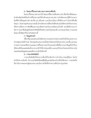 6) โฆษณาทีไม่ เหมาะสม และการตลาดเพือเด็ก
                     โฆษณาทีไม่เหมาะสม หมายถึง โฆษณาทีมีความเสียงต่อการรั บ หรื อบริ โภคสือโฆษณา
สําหรับผลิตภัณฑ์ หรื อบริ การทีไม่เหมาะสมให้ กับเด็กและเยาวชน เช่น การทําศัลยกรรม ผู้ใช้ จํานวนมาก
ยิ นดี ทีจะให้ ข้ อ มูล ส่ว นตัว เช่ น ชื อ อายุ หรื อ เพศ ฯ และมี แนวโน้ มมากขึนที พวกเขากํ าลังจะได้ รับ สื อ
โฆษณา โดยในกลุมเด็กและเยาวชนนัน มักจะมีหลายกรณีด้วยกันทีตัวเด็กเองไม่ได้ ตระหนักถึงผลกระทบ
                        ่
หรื อความเสียงจากการพิมพ์ ชือและรายละเอียดต่างๆลงในแบบฟอร์ มบนเว็บไซต์ และเมือพิจารณาจาก
อัตราการแทรกซึมอันสูงลิวของโทรศัพท์มือถือต่อความสนใจของของเด็ก เยาวชนและวัยรุ่ น การเผยแพร่
โฆษณานันก็ค้ มค่าทีจะจ่ายกับช่องทางนี
                  ุ
                     7) ข้ อมูลส่ วนตัว
                     เนือหาทีถูกเผยแพร่ บนเว็บไซต์จะสามารถแพร่กระจายอย่างรวดเร็ วไปทัวโลกและสามารถ
ดํารงอยู่อย่างไม่มีกําหนด โดยกลุ่มเด็กและเยาวชนนันมักจะไม่ตระหนักถึงผลกระทบ ระยะสัน และระยะ
ยาวของการเผยแพร่ ข้อความและรูปภาพทีไม่เหมาะสม ทีจะเผยแพร่ บนพืนทีสาธารณะ ข้ อมูลทีเก็บไว้ บน
เซิร์ฟเวอร์ หรื อแพลตฟอร์ มนัน สามารถเข้ าถึงได้ ง่ายโดยคนอืนๆ และคนทัวไปอาจไม่ตระหนักถึงความไม่
ปลอดภัยของข้ อมูลส่วนบุคคลทีสามารถเข้ าถึงได้ ง่ายนี
                     8) การละเมิดลิขสิทธิ
                     การละเมิ ดลิ ข สิ ท ธิ เป็ นความเสี ยงที เกี ยวข้ อ งกับ การดํ า เนิ น การของผู้ใ ช้ เ อง โดยไม่
คํานึงถึงความเป็ นจริ ง ไม่ว่าจะเป็ นลิขสิทธิ ของผู้อืนทีถูกละเมิดโดยจงใจ หรื อไม่ได้ เจตนา การละเมิดจึง
ถือว่าเป็ นการหลอกลวงผู้ครอบครอง และเป็ นการฝ่ าฝื นทีนําพาความเสียงในการถูกลงโทษ
 