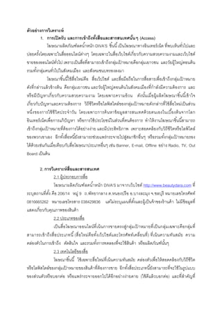 ตัวอย่ างการวิเคราะห์
          1. การเปิ ดรั บ และการเข้ าถึงทังสือและสารสนเทศนันๆ (Access)
              โฆษณาผลิตภัณฑ์ลดนําหนัก DIVA’S ชินนี เป็ นโฆษณาทางอินเทอร์ เน็ต ทีพบเห็นทัวไปและ
บ่อยครังโดยเฉพาะในสือออนไลน์ตางๆ โดยเฉพาะในสือเว็บไซต์เกียวกับความสวยความงามและเว็บไซต์
                                    ่
ขายของออนไลน์ทวไป เพราะเป็ นสือทีสามารถเข้ าถึงกลุมเปาหมายคือกลุ่มเยาวชน และวัยผู้ใหญ่ตอนต้ น
                    ั                                 ่ ้
รวมทังกลุมคนทัวไปในสังคมเมือง และสังคมชนบทรองลงมา
            ่
              โฆษณาชินนีใช้ สือใหม่คือ สือเว็ปไซต์ และสือมือถือในการสือสารเพือเข้ าถึงกลุ่มเปาหมาย
                                                                                             ้
ดังทีกล่าวแล้ วข้ างต้ น คือกลุ่มเยาวชน และวัยผู้ใหญ่ตอนต้ นในสังคมเมืองทีกํ าลังมีความต้ องการ และ
หรื อมี ปัญหาเกี ยวกับความสวยความงาม โดยเฉพาะความอ้ วน ดังนันเมื อผู้ผลิตโฆษณาชินนี เข้ าใจ
เกียวกับปั ญหาและความต้ องการ วิถีชีวิตหรื อไลฟสไตล์ของกลุ่มเปาหมายดังกล่าวทีใช้ สือใหม่เป็ นส่วน
                                                   ์             ้
หนึงของการใช้ ชี วิ ตประจํ า วัน โดยเฉพาะการค้ น หาข้ อมูล สารสนเทศด้ ว ยตนเองในเบื องต้ น จากโลก
อินเทอร์ เน็ตเพือการแก้ ปัญหา หรื อการใช้ ประโยชน์ในส่วนทีตนต้ องการ ทําให้ งานโฆษณาชินนีสามารถ
เข้ าถึงกลุ่มเปาหมายทีต้ องการได้ อย่างง่าย และมีประสิทธิภาพ เพราะสอดคล้ องกับวิถีชีวิตหรื อไลฟไตล์
               ้                                                                                ์
ของพวกเขาเอง อีกทังสือหนียังสามารถช่วยแพร่ กระจายไปสู่สมาชิกอืนๆ หรื อรวมทังกลุ่มเปาหมายรอง
                                                                                          ้
ได้ ด้วยเช่นกันเมือเทียบกับสือโฆษณาประเภทอืนๆ เช่น Banner, E-mail, Offline อย่าง Radio, TV, Out
Board เป็ นต้ น

          2. การวิเคราะห์ สือและสารสนเทศ
                  2.1 ผู้ประกอบการสือ
                  โฆษณาผลิตภัณฑ์ ลดนํ าหนัก DIVA’S มาจากเว็บไซต์ http://www.beautydara.com ที
ระบุสถานทีตัง คือ 206/14 หมู่ 9 ถ.พัทยากลาง ต.หนองปรื อ อ.บางละมุง จ.ชลบุรี หมายเลขโทรศัพท์
0816665262 หมายเลขโทรสาร 038429836 แต่ไม่ระบุแผนทีตังและผู้เป็ นจ้ าของร้ านค้ า ไม่มีข้อมูลที
แสดงเกียวกับคุณภาพของสินค้ า
                  2.2 ประเภทของสือ
                  เป็ นสื อโฆษณาออนไลน์ ที เน้ นการขายตรงสู่กลุ่ม เปาหมายที เป็ นกลุ่ม เฉพาะคื อกลุ่ม ที
                                                                      ้
สามารถเข้ า ถึง สื อประเภทนี (สื อใหม่คือทังเว็ ปไซต์แ ละโทรศัพ ท์ เ คลื อนที ) ที เน้ นความทัน สมัย ความ
คล่องตัวในการเข้ าถึง ตัดสินใจ และรวมทังการทดลองทีจะใช้ สินค้ า หรื อผลิตภัณฑ์นนๆ         ั
                  2.3 เทคโนโลยีของสือ
                  โฆษณาชินนี ใช้ เฉพาะสือใหม่ทีเน้ นความทันสมัย คล่องตัวเพือให้ สอดคล้ องกับวิถีชีวิต
หรื อไลฟสไตล์ของกลุมเปาหมายของสินค้ าทีต้ องการขาย อีกทังสือประเภทนียังสามารถทีจะใช้ ในรู ปแบบ
        ์              ่ ้
ของส่วนตัวหรื อบอกต่อ หรื อแพร่ กระจายออกไปได้ อีกอย่างง่ายดาย (ใช้ ดีแล้ วบอกต่อ) และทีสําคัญที
 