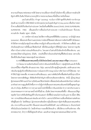 สามารถแก้ ไขจุดบกพร่ องของภาพได้ โดยสามารถเปลียนจากผิวคลําเป็ นผิวขาวขึน เปลียนจากคนอ้ วนให้
มีรูปร่างดีได้ เป็ นต้ น จึงไม่สามารถระบุได้ วาภาพประกอบโฆษณาชินนีเป็ นภาพจริ งทังหมด
                                                 ่
                     และในส่ ว นที เป็ น “คํ า พู ด ” (wording) จะเน้ นการใช้ คํ า พู ด ที ทั บ ศัพ ท์ ภ าษาอัง กฤษ
ค่อนข้ างมากรวมทังการใช้ คําศัพท์ภาษาอังกฤษประกอบในจุดสําคัญต่างๆ (key points) เพือเป็ นการตอก
ยําความเชือมันทีเกียวข้ องกับต่างประเทศ โดยเริ มตังแต่ชือยีห้ อ (brand) DIVAS, DIVAS SUPERBURN,
SUPERSTAR, FREE เพื อแสดงถึ ง การเชื อมโยงกับต่างประเทศ การเป็ นนักเรี ยนนอก ที ประสบ
ความสําเร็ จ ทันสมัย หรูหรา เป็ นต้ น
                     4.3 เทคนิคการนําเสนอ โดยใช้ ดาราหรื อบุคคลทีมีชือสียง (celebrity) มาเป็ นผู้นําเสนอ
(presenter) เพือบอกเล่าเรื องราวและประสบการณ์ตรงทีได้ ผลอย่างชัดเจนจากผลิตภัณฑ์ทีกําลังโฆษณา
ทําให้ เกิดการกระตุ้นในกลุมเปาหมายทีอยากจะมีรูปร่ างดีในเวลาอันรวดเร็ ว ทําให้ เกิดความเชือมัน และ
                                 ่ ้
เกิดเป็ นพฤติกรรมการสังซือและใช้ ผลิตภัณฑ์ เพือให้ ตนเองมีรูปร่ างทีดีดงผู้นําเสนอ โดยขาดการฉุกคิด
                                                                                ั
หรื อ การวิ เ คราะห์ อ ย่ า งถ่ อ งแท้ ห รื อ รอบด้ า น โดยเฉพาะในส่ ว นที เป็ นข้ อ เท็ จ จริ ง ที ต้ อ งชัด เจน และ
ตรวจสอบได้ อย่างเป็ นรู ปธรรม เป็ นต้ น ประเด็นนีถือว่าเป็ นประเด็นสําคัญทีสือต้ องนําเสนอ เพราะเป็ น
เรื องทีเกียวข้ องกับสุขภาพของกลุมเปาหมายโดยตรง
                                       ่ ้
           5. การใช้ สือและสารสนเทศนันๆให้ เกิดประโยชน์ และเหมาะสมมากทีสุด (Utilization)
           จากโฆษณาขายผลิ ตภัณฑ์ ลดนํ าหนัก ทางอิ นเทอร์ เน็ ตชิ นนี พบว่า กลุ่มผู้เปิ ดรั บและเข้ า ถึง สื อ
ประเภทนีได้ มากทีสุดก็คือ เด็กและเยาวชน วัยรุ่ น และรวมไปถึงกลุ่มผู้ใหญ่ตอนต้ น แต่เด็กและเยาวชน
กลับเป็ นกลุ่มผู้บริ โภคทียังด้ อยประสบการณ์ และขาดวิจารณญาณในการคิด วิเคราะห์ ทีเพี ยงพอ ฯลฯ
ทําให้ นําไปสูการหลงเชือ ความพยายามทีจะเลียนแบบ และการตัดสินใจทีจะซือผลิตภัณฑ์นนๆมาบริ โภค
                ่                                                                                         ั
โดยขาดการตรวจเช็คข้ อมูล หรื อข้ อเท็จจริ งสําคัญต่างๆทีควรจะต้ องตรวจเช็คก่อน ดังนัน ผู้ใหญ่ พ่อแม่
ผู้ปกครองควรให้ คําแนะนําในการเปิ ดรับและใช้ ประโยชน์จากสือออนไลน์บนอินเทอร์ เน็ต ด้ วยการหยิบยก
เอาตัวอย่างความสูญเสี ยทีเกิดขึนจากการไม่ร้ ู เท่าทันสื อและสารสนเทศบนอินเทอร์ เน็ตขึนพูดคุยกับลูก
เช่น ข่า ววัยรุ่ น เสี ย ชี วิ ตจากการทานยาลดนํ าหนักที สังซื อจากอิ น เทอร์ เ น็ ต ข่า วการฆ่า ตัว ตายเพราะ
ประสาทหลอนจากการทานยาลดนําหนักทีไม่มี อย. เป็ นต้ น โดยอาจจะสอนหรื อชีนํา หรื อแนะแนวให้ ลูก
หยุดคิด วิเคราะห์ หรื อเช็คข้ อมูลทีจํ าเป็ นก่อนเสมอว่า สิงทีสือนําเสนอไม่ว่าจะเป็ น รู ปภาพ เนื อหา สีสัน
ฯลฯ อาจจะมีนยยะหรื อแอบแฝง ซ่อนเร้ น อย่างไรบ้ าง และจะก่อให้ เกิดความเสียงหรื ออันตรายต่อตัวเอง
                   ั
หรื อผู้อืนอย่างไร โดยทีพ่อแม่ ผู้ปกครองควรต้ องมีความรู้ ในเรื องของการรู้ เท่าทันสือและสารสนเทศด้ วย
เช่น สามารถที จะแยกแยะได้ ว่า สื อและสารสนเทศไหนดีหรื อไม่ดี เหมาะหรื อไม่เหมาะ เป็ นประโยชน์
หรื อไม่เป็ นประโยชน์ อย่างไร โดยฝึ กทักษะการมองสื อให้ รอบด้ าน เพื อให้ สามารถที จะคัดกรอง หรื อ
ตรวจสอบง่ายๆ เร็ วๆ จากสือทีอยูรอบข้ างตัวเอง และเด็กเยาวชนลูกหลานของตนเองได้ อย่างเท่าทัน
                                        ่
 