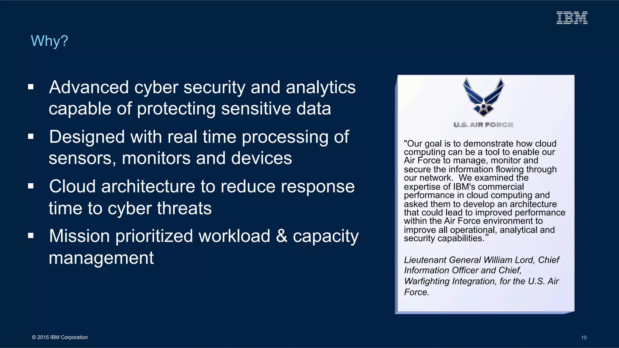 © 2015 IBM Corporation 10
Why?
"Our goal is to demonstrate how cloud
computing can be a tool to enable our
Air Force to manage, monitor and
secure the information flowing through
our network. We examined the
expertise of IBM's commercial
performance in cloud computing and
asked them to develop an architecture
that could lead to improved performance
within the Air Force environment to
improve all operational, analytical and
security capabilities.”
Lieutenant General William Lord, Chief
Information Officer and Chief,
Warfighting Integration, for the U.S. Air
Force.
!  Advanced cyber security and analytics
capable of protecting sensitive data
!  Designed with real time processing of
sensors, monitors and devices
!  Cloud architecture to reduce response
time to cyber threats
!  Mission prioritized workload & capacity
management
 