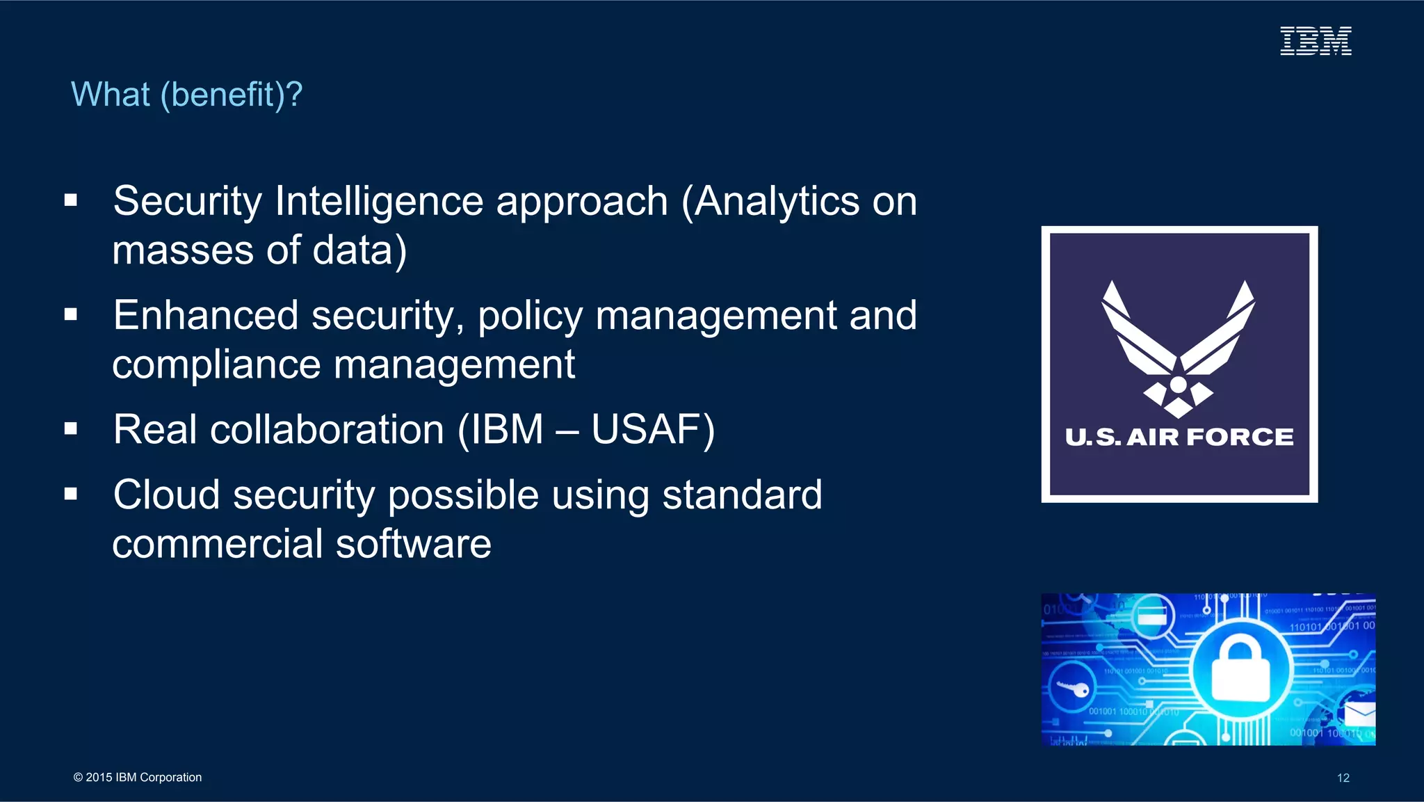 © 2015 IBM Corporation 12
What (benefit)?
!  Security Intelligence approach (Analytics on
masses of data)
!  Enhanced security, policy management and
compliance management
!  Real collaboration (IBM – USAF)
!  Cloud security possible using standard
commercial software
 