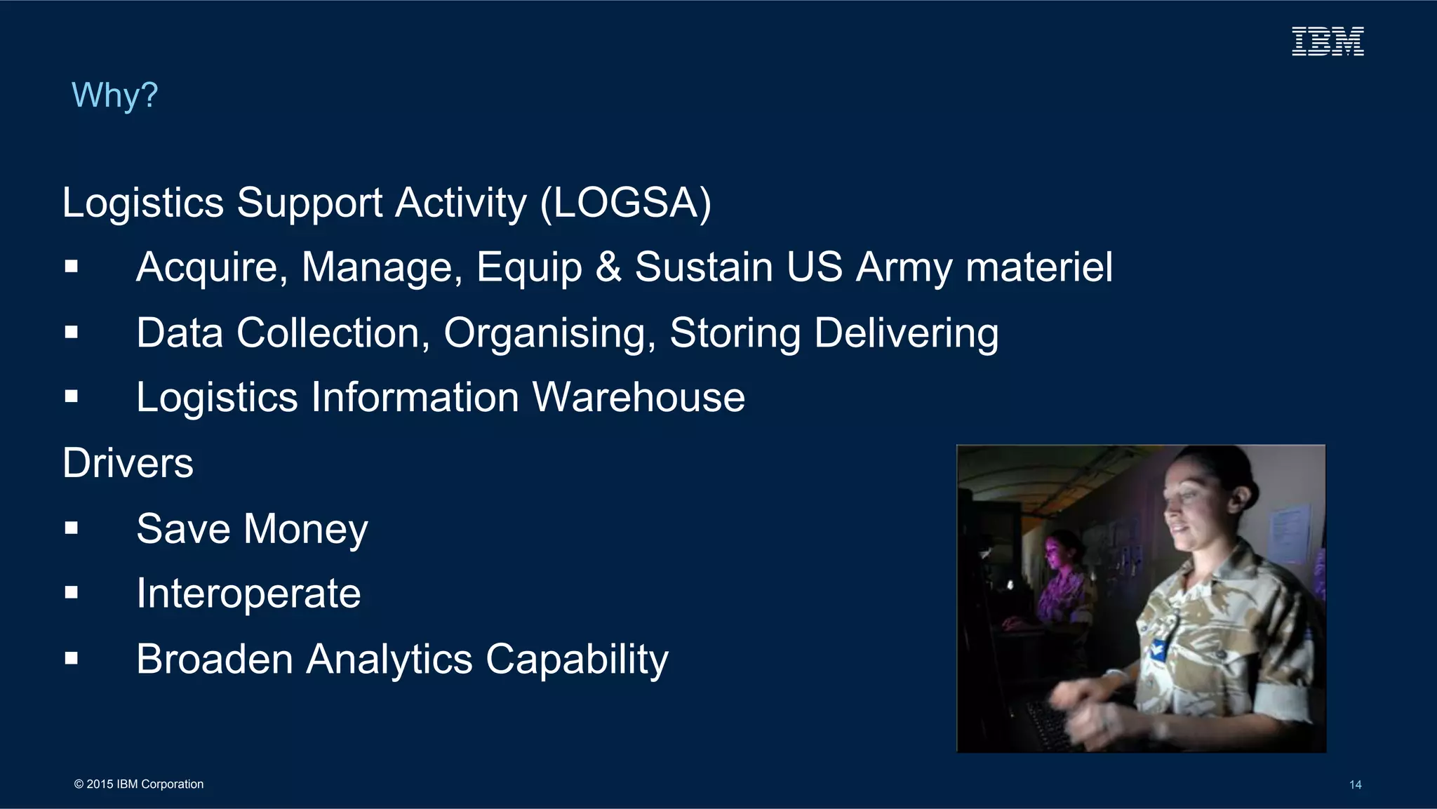 © 2015 IBM Corporation 14
Why?
Logistics Support Activity (LOGSA)
!  Acquire, Manage, Equip & Sustain US Army materiel
!  Data Collection, Organising, Storing Delivering
!  Logistics Information Warehouse
Drivers
!  Save Money
!  Interoperate
!  Broaden Analytics Capability
 