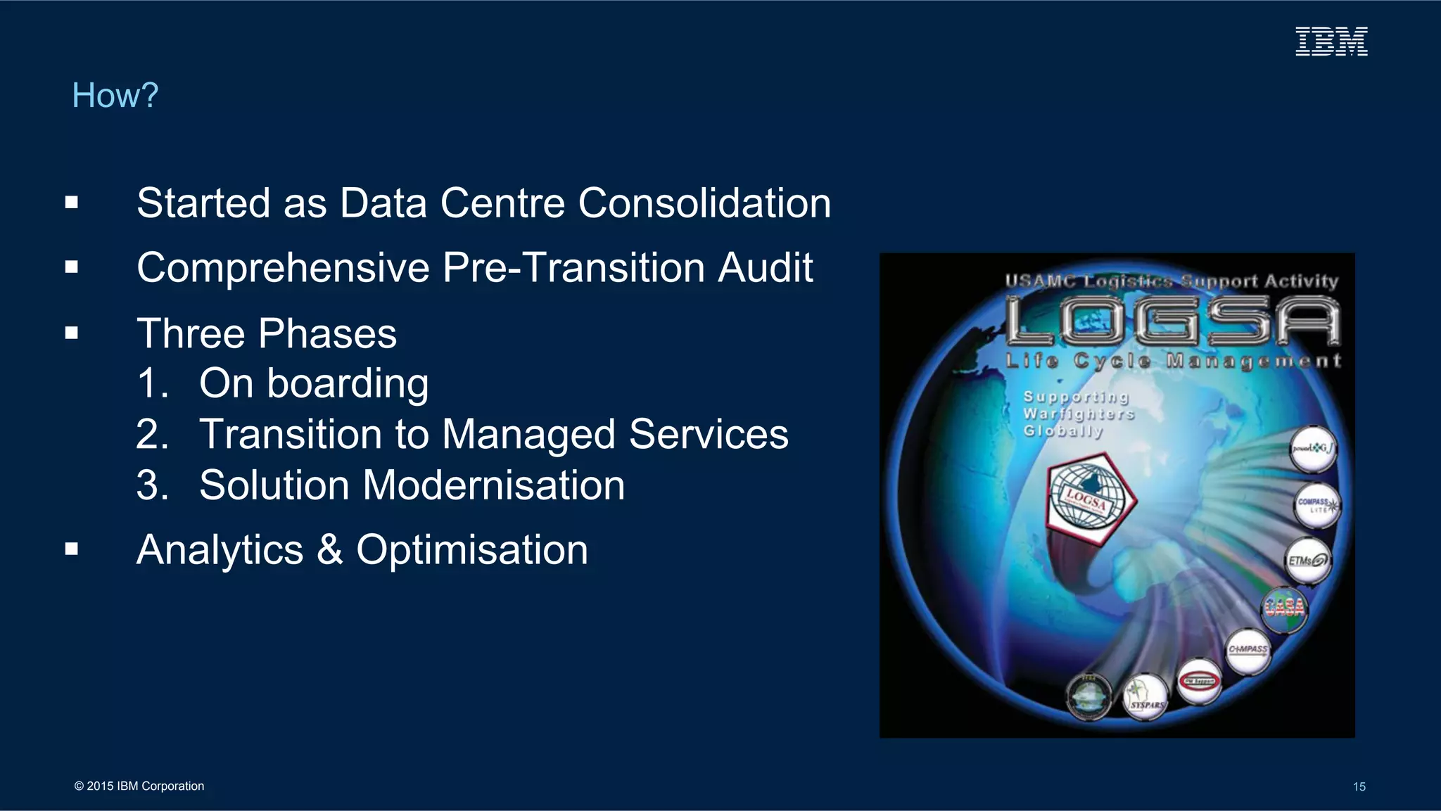 © 2015 IBM Corporation 15
How?
!  Started as Data Centre Consolidation
!  Comprehensive Pre-Transition Audit
!  Three Phases
1.  On boarding
2.  Transition to Managed Services
3.  Solution Modernisation
!  Analytics & Optimisation
 