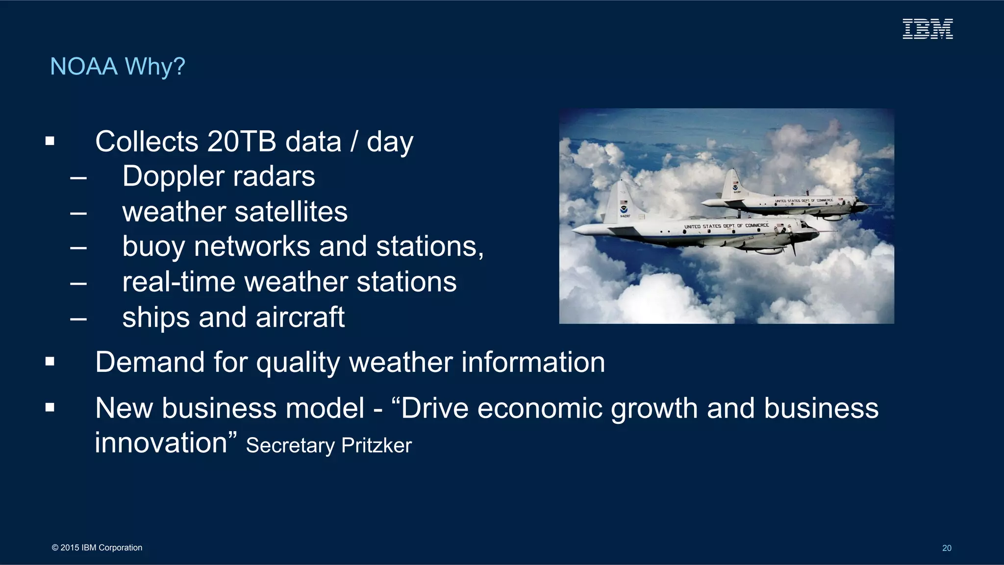 © 2015 IBM Corporation 20
NOAA Why?
!  Collects 20TB data / day
–  Doppler radars
–  weather satellites
–  buoy networks and stations,
–  real-time weather stations
–  ships and aircraft
!  Demand for quality weather information
!  New business model - “Drive economic growth and business
innovation” Secretary Pritzker
 