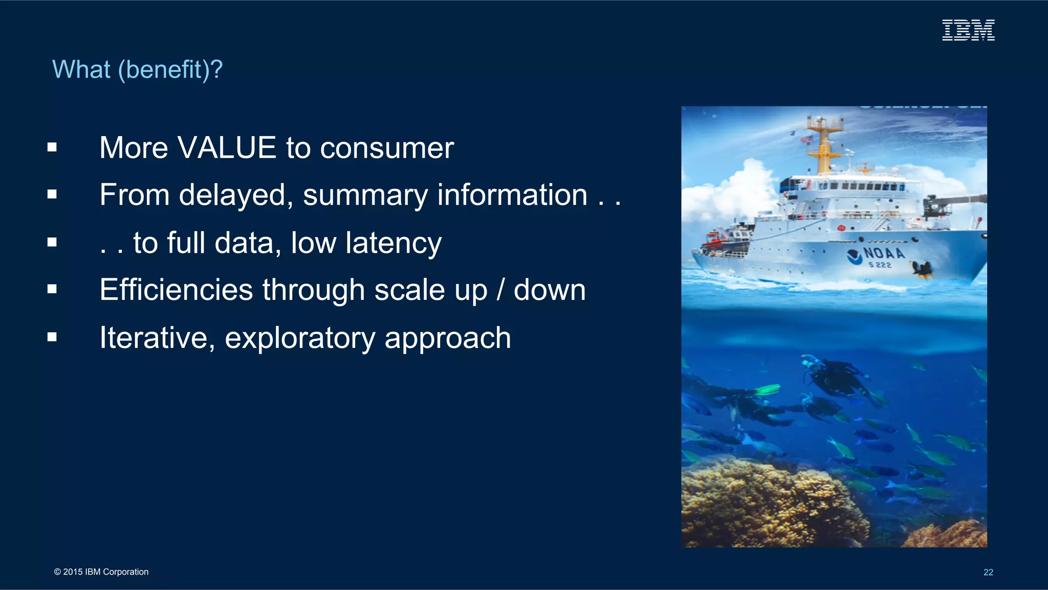 © 2015 IBM Corporation 22
What (benefit)?
!  More VALUE to consumer
!  From delayed, summary information . .
!  . . to full data, low latency
!  Efficiencies through scale up / down
!  Iterative, exploratory approach
 