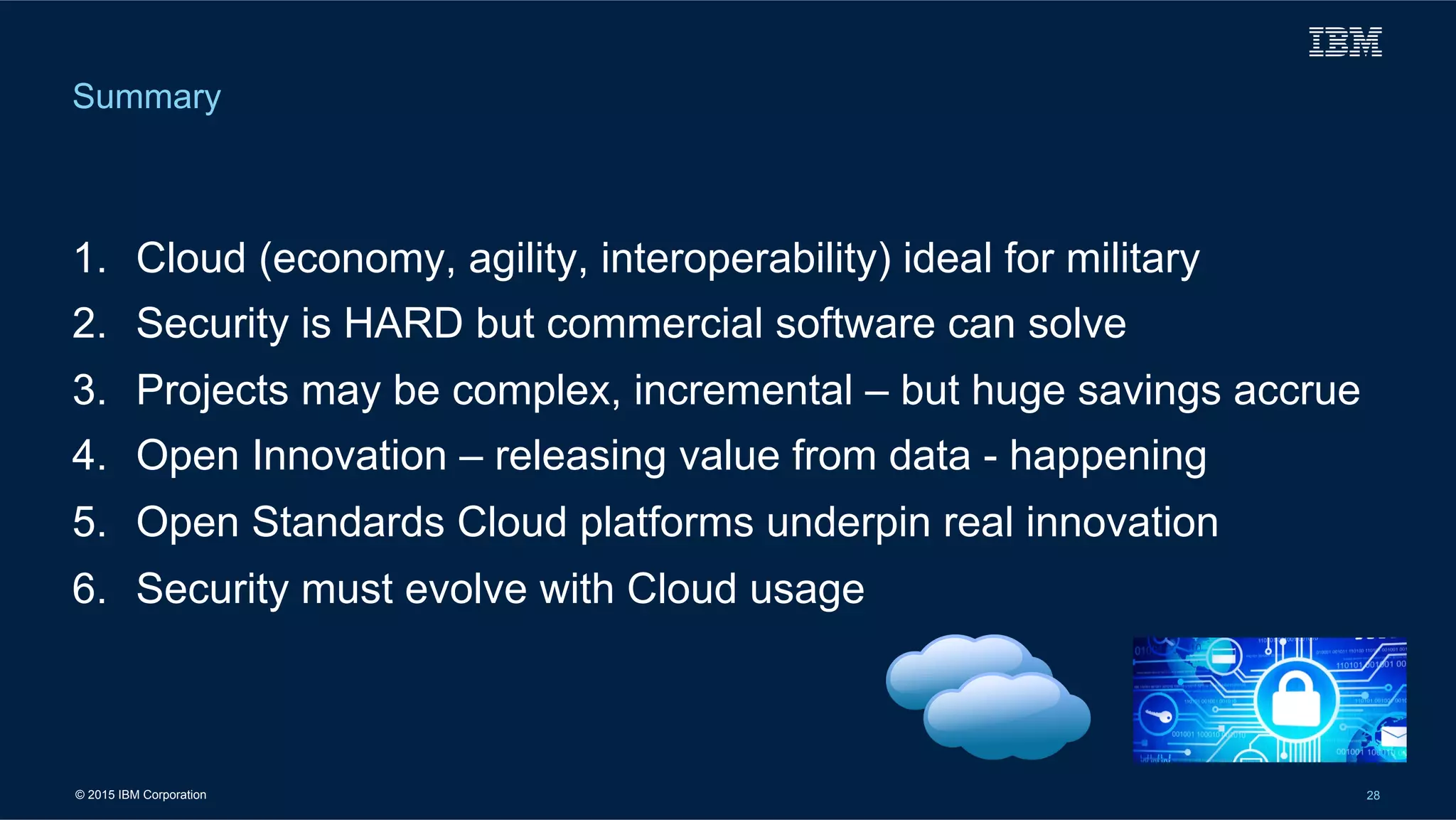 © 2015 IBM Corporation 28
1.  Cloud (economy, agility, interoperability) ideal for military
2.  Security is HARD but commercial software can solve
3.  Projects may be complex, incremental – but huge savings accrue
4.  Open Innovation – releasing value from data - happening
5.  Open Standards Cloud platforms underpin real innovation
6.  Security must evolve with Cloud usage
Summary
 