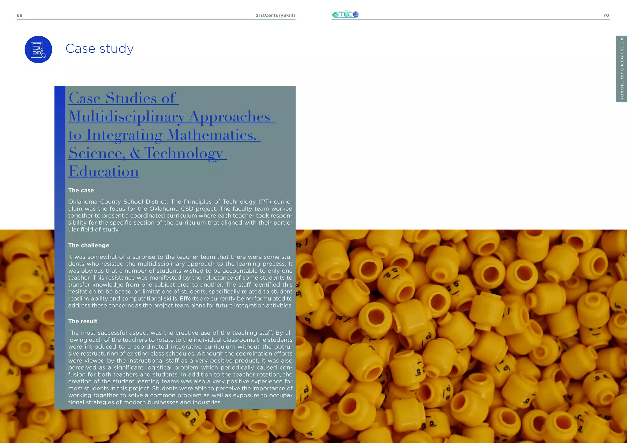 21stCenturySkills
69 70
MULTI-DISCIPLINARY
THINKING
Case study
Case Studies of
Multidisciplinary Approaches
to Integrating Mathematics,
Science, & Technology
Education
The case
Oklahoma County School District: The Principles of Technology (PT) curric-
ulum was the focus for the Oklahoma CSD project. The faculty team worked
together to present a coordinated curriculum where each teacher took respon-
sibility for the specific section of the curriculum that aligned with their partic-
ular field of study.
The challenge
It was somewhat of a surprise to the teacher team that there were some stu-
dents who resisted the multidisciplinary approach to the learning process. It
was obvious that a number of students wished to be accountable to only one
teacher. This resistance was manifested by the reluctance of some students to
transfer knowledge from one subject area to another. The staff identified this
hesitation to be based on limitations of students, specifically related to student
reading ability and computational skills. Efforts are currently being formulated to
address these concerns as the project team plans for future integration activities.
The result
The most successful aspect was the creative use of the teaching staff. By al-
lowing each of the teachers to rotate to the individual classrooms the students
were introduced to a coordinated integrative curriculum without the obtru-
sive restructuring of existing class schedules. Although the coordination efforts
were viewed by the instructional staff as a very positive product, it was also
perceived as a significant logistical problem which periodically caused con-
fusion for both teachers and students. In addition to the teacher rotation, the
creation of the student learning teams was also a very positive experience for
most students in this project. Students were able to perceive the importance of
working together to solve a common problem as well as exposure to occupa-
tional strategies of modern businesses and industries.
 