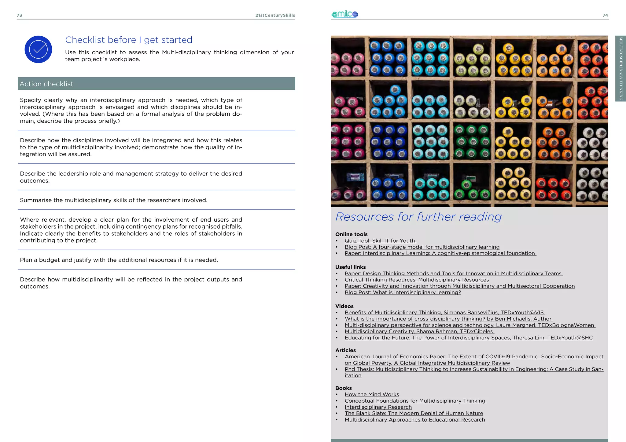 21stCenturySkills
73 74
MULTI-DISCIPLINARY
THINKING
Checklist before I get started
Use this checklist to assess the Multi-disciplinary thinking dimension of your
team project´s workplace.
Resources for further reading
Online tools
•	 Quiz Tool: Skill IT for Youth
•	 Blog Post: A four-stage model for multidisciplinary learning
•	 Paper: Interdisciplinary Learning: A cognitive-epistemological foundation
Useful links
•	 Paper: Design Thinking Methods and Tools for Innovation in Multidisciplinary Teams
•	 Critical Thinking Resources: Multidisciplinary Resources
•	 Paper: Creativity and Innovation through Multidisciplinary and Multisectoral Cooperation
•	 Blog Post: What is interdisciplinary learning?
Videos
•	 Benefits of Multidisciplinary Thinking, Simonas Bansevičius, TEDxYouth@VIS
•	 What is the importance of cross-disciplinary thinking? by Ben Michaelis, Author
•	 Multi-disciplinary perspective for science and technology, Laura Margheri, TEDxBolognaWomen
•	 Multidisciplinary Creativity, Shama Rahman, TEDxCibeles
•	 Educating for the Future: The Power of Interdisciplinary Spaces, Theresa Lim, TEDxYouth@SHC
Articles
•	 American Journal of Economics Paper: The Extent of COVID-19 Pandemic Socio-Economic Impact
on Global Poverty. A Global Integrative Multidisciplinary Review
•	 Phd Thesis: Multidisciplinary Thinking to Increase Sustainability in Engineering: A Case Study in San-
itation
Books
•	 How the Mind Works
•	 Conceptual Foundations for Multidisciplinary Thinking
•	 Interdisciplinary Research
•	 The Blank Slate: The Modern Denial of Human Nature
•	 Multidisciplinary Approaches to Educational Research
Action checklist
Specify clearly why an interdisciplinary approach is needed, which type of
interdisciplinary approach is envisaged and which disciplines should be in-
volved. (Where this has been based on a formal analysis of the problem do-
main, describe the process briefly.)
Describe how the disciplines involved will be integrated and how this relates
to the type of multidisciplinarity involved; demonstrate how the quality of in-
tegration will be assured.
Describe the leadership role and management strategy to deliver the desired
outcomes.
Summarise the multidisciplinary skills of the researchers involved.
Where relevant, develop a clear plan for the involvement of end users and
stakeholders in the project, including contingency plans for recognised pitfalls.
Indicate clearly the benefits to stakeholders and the roles of stakeholders in
contributing to the project.
Plan a budget and justify with the additional resources if it is needed.
Describe how multidisciplinarity will be reflected in the project outputs and
outcomes.
 