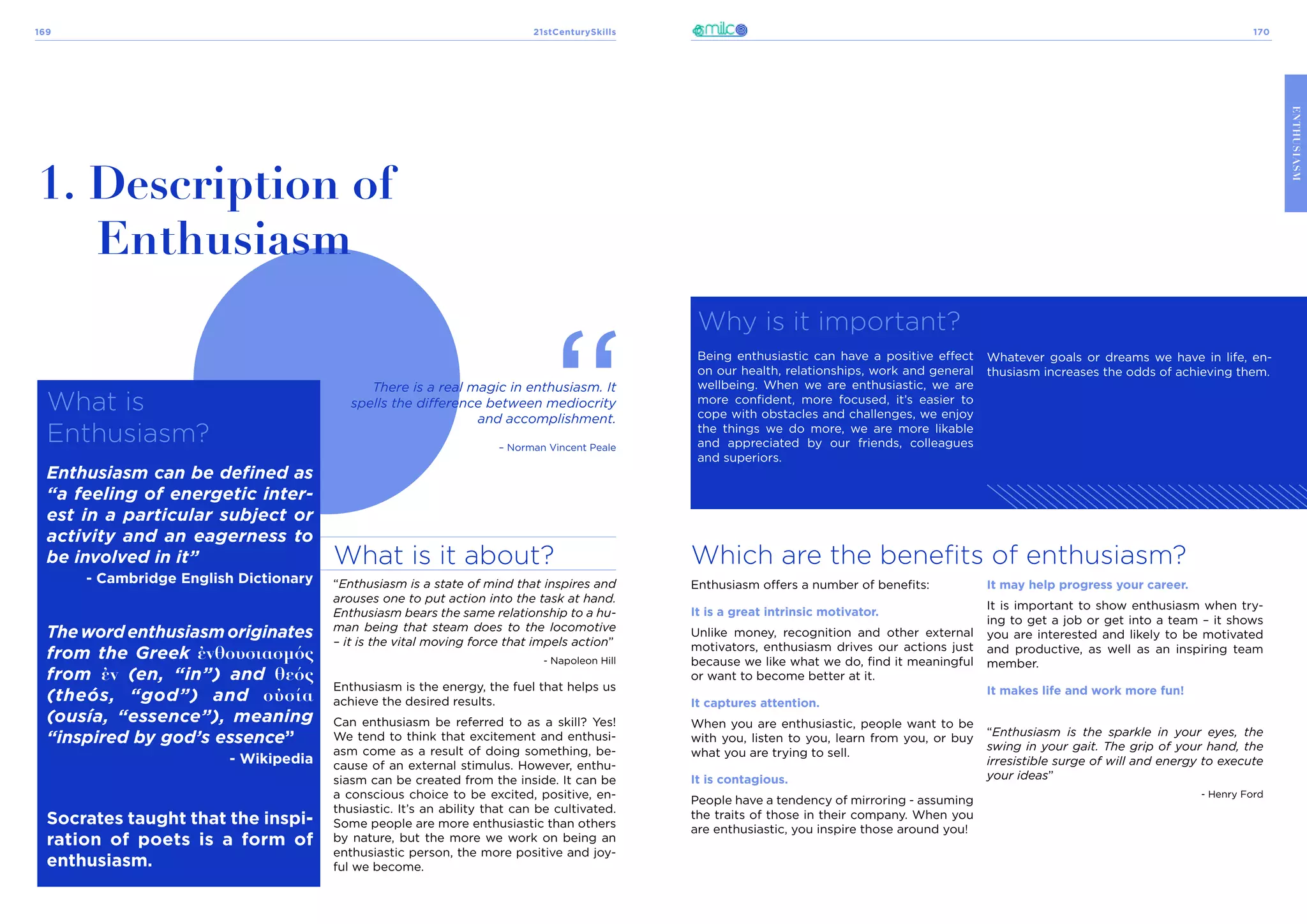 21stCenturySkills
169 170
ENTHUSIASM
What is
Enthusiasm?
Enthusiasm can be defined as
“a feeling of energetic inter-
est in a particular subject or
activity and an eagerness to
be involved in it”
- Cambridge English Dictionary
Thewordenthusiasmoriginates
from the Greek ἐνθουσιασμός
from ἐν (en, “in”) and θεός
(theós, “god”) and οὐσία
(ousía, “essence”), meaning
“inspired by god’s essence”
- Wikipedia
Socrates taught that the inspi-
ration of poets is a form of
enthusiasm.
1. Description of
Enthusiasm
What is it about?
“Enthusiasm is a state of mind that inspires and
arouses one to put action into the task at hand.
Enthusiasm bears the same relationship to a hu-
man being that steam does to the locomotive
– it is the vital moving force that impels action”
- Napoleon Hill
Enthusiasm is the energy, the fuel that helps us
achieve the desired results.
Can enthusiasm be referred to as a skill? Yes!
We tend to think that excitement and enthusi-
asm come as a result of doing something, be-
cause of an external stimulus. However, enthu-
siasm can be created from the inside. It can be
a conscious choice to be excited, positive, en-
thusiastic. It’s an ability that can be cultivated.
Some people are more enthusiastic than others
by nature, but the more we work on being an
enthusiastic person, the more positive and joy-
ful we become.
There is a real magic in enthusiasm. It
spells the difference between mediocrity
and accomplishment.
– Norman Vincent Peale
Which are the benefits of enthusiasm?
Why is it important?
Being enthusiastic can have a positive effect
on our health, relationships, work and general
wellbeing. When we are enthusiastic, we are
more confident, more focused, it’s easier to
cope with obstacles and challenges, we enjoy
the things we do more, we are more likable
and appreciated by our friends, colleagues
and superiors.
Whatever goals or dreams we have in life, en-
thusiasm increases the odds of achieving them.
Enthusiasm offers a number of benefits:
It is a great intrinsic motivator.
Unlike money, recognition and other external
motivators, enthusiasm drives our actions just
because we like what we do, find it meaningful
or want to become better at it.
It captures attention.
When you are enthusiastic, people want to be
with you, listen to you, learn from you, or buy
what you are trying to sell.
It is contagious.
People have a tendency of mirroring - assuming
the traits of those in their company. When you
are enthusiastic, you inspire those around you!
It may help progress your career.
It is important to show enthusiasm when try-
ing to get a job or get into a team – it shows
you are interested and likely to be motivated
and productive, as well as an inspiring team
member.
It makes life and work more fun!
“Enthusiasm is the sparkle in your eyes, the
swing in your gait. The grip of your hand, the
irresistible surge of will and energy to execute
your ideas”
- Henry Ford
 