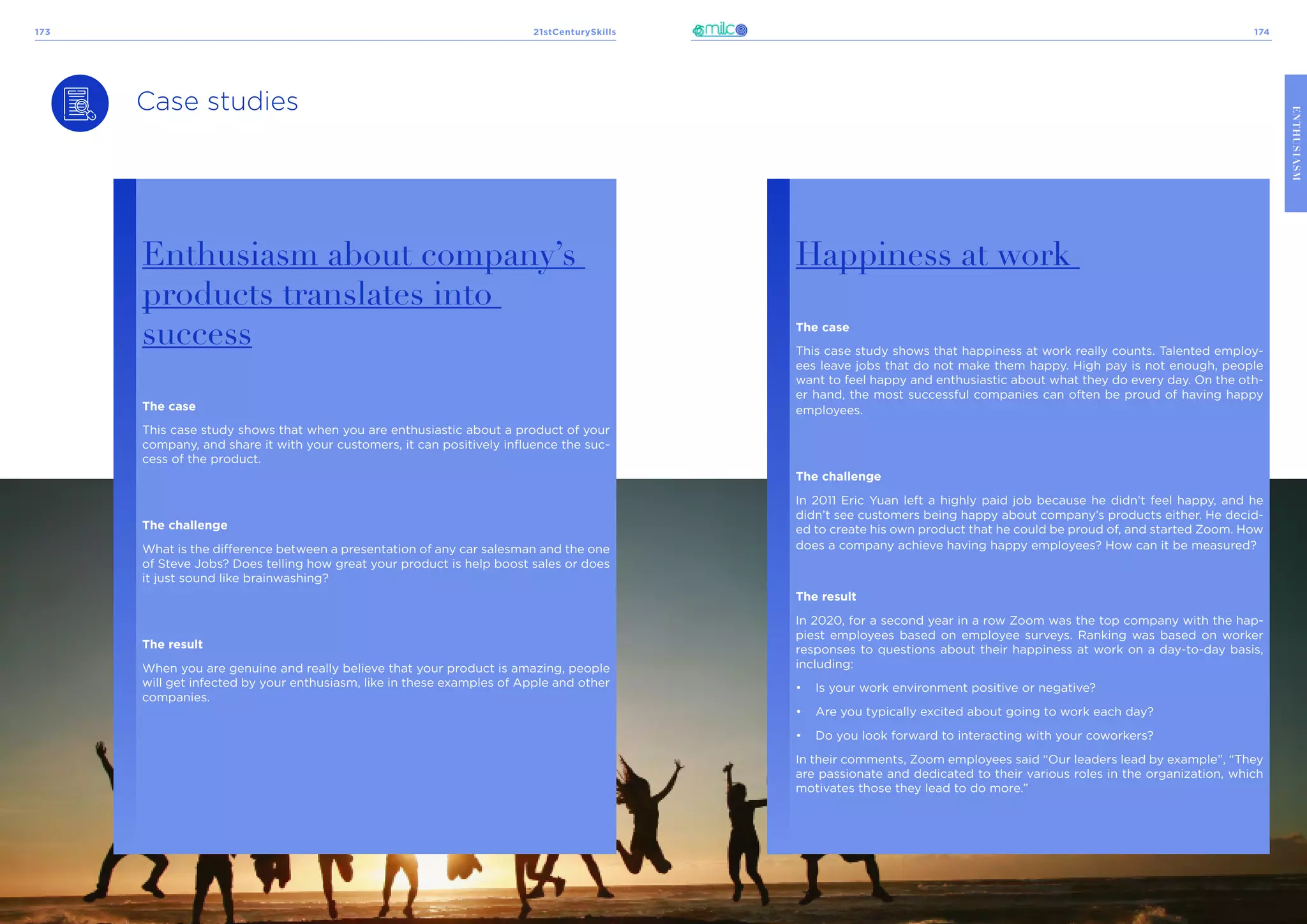 21stCenturySkills
173 174
ENTHUSIASM
Case studies
Enthusiasm about company’s
products translates into
success
The case
This case study shows that when you are enthusiastic about a product of your
company, and share it with your customers, it can positively influence the suc-
cess of the product.
The challenge
What is the difference between a presentation of any car salesman and the one
of Steve Jobs? Does telling how great your product is help boost sales or does
it just sound like brainwashing?
The result
When you are genuine and really believe that your product is amazing, people
will get infected by your enthusiasm, like in these examples of Apple and other
companies.
Happiness at work
The case
This case study shows that happiness at work really counts. Talented employ-
ees leave jobs that do not make them happy. High pay is not enough, people
want to feel happy and enthusiastic about what they do every day. On the oth-
er hand, the most successful companies can often be proud of having happy
employees.
The challenge
In 2011 Eric Yuan left a highly paid job because he didn’t feel happy, and he
didn’t see customers being happy about company’s products either. He decid-
ed to create his own product that he could be proud of, and started Zoom. How
does a company achieve having happy employees? How can it be measured?
The result
In 2020, for a second year in a row Zoom was the top company with the hap-
piest employees based on employee surveys. Ranking was based on worker
responses to questions about their happiness at work on a day-to-day basis,
including:
•	 Is your work environment positive or negative?
•	 Are you typically excited about going to work each day?
•	 Do you look forward to interacting with your coworkers?
In their comments, Zoom employees said “Our leaders lead by example”, “They
are passionate and dedicated to their various roles in the organization, which
motivates those they lead to do more.”
 