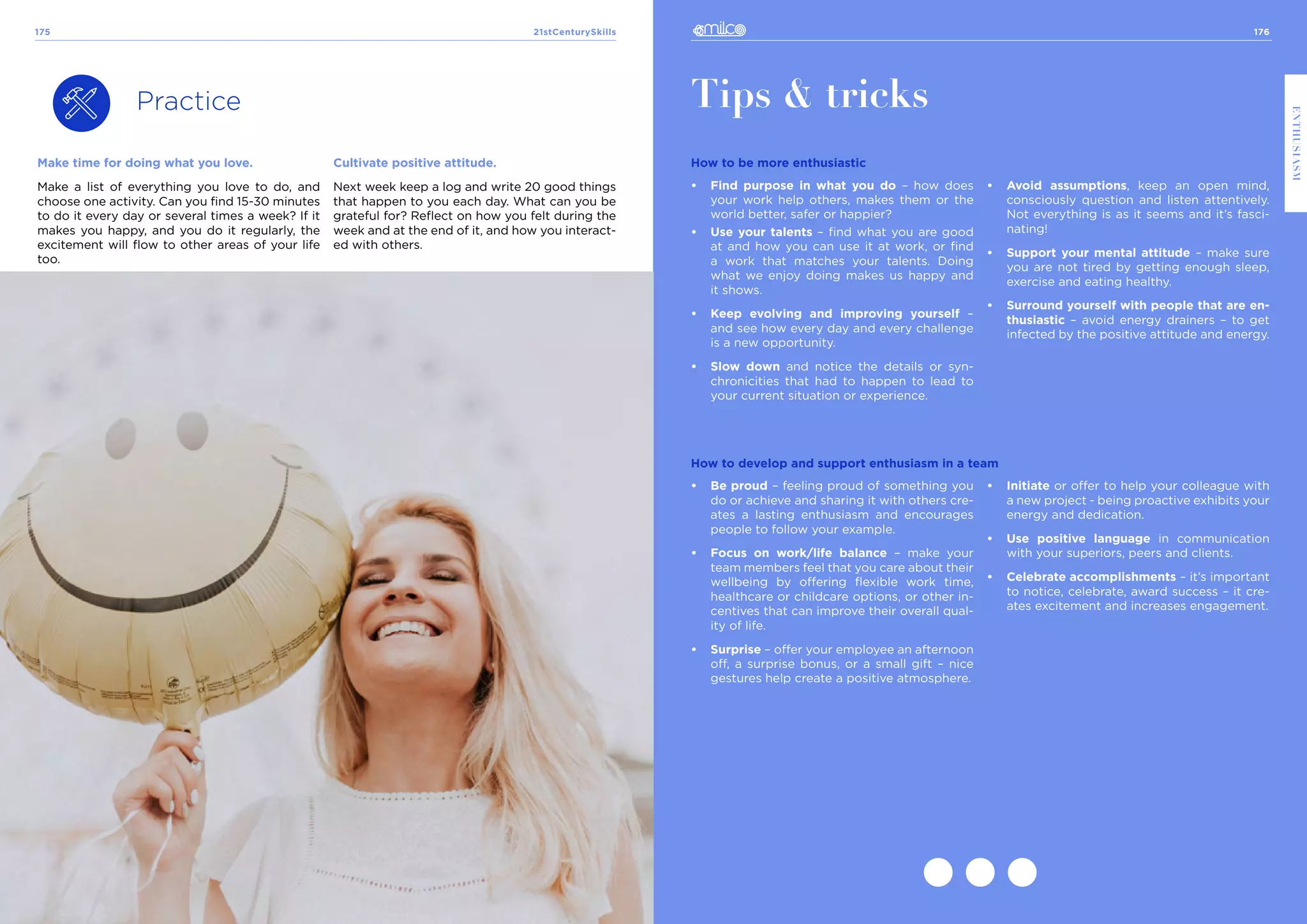 176
ENTHUSIASM
21stCenturySkills
175
Practice
Make time for doing what you love.
Make a list of everything you love to do, and
choose one activity. Can you find 15-30 minutes
to do it every day or several times a week? If it
makes you happy, and you do it regularly, the
excitement will flow to other areas of your life
too.
Tips & tricks
How to be more enthusiastic
•	 Find purpose in what you do – how does
your work help others, makes them or the
world better, safer or happier?
•	 Use your talents – find what you are good
at and how you can use it at work, or find
a work that matches your talents. Doing
what we enjoy doing makes us happy and
it shows.
•	 Keep evolving and improving yourself –
and see how every day and every challenge
is a new opportunity.
•	 Slow down and notice the details or syn-
chronicities that had to happen to lead to
your current situation or experience.
•	 Avoid assumptions, keep an open mind,
consciously question and listen attentively.
Not everything is as it seems and it’s fasci-
nating!
•	 Support your mental attitude – make sure
you are not tired by getting enough sleep,
exercise and eating healthy.
•	 Surround yourself with people that are en-
thusiastic – avoid energy drainers – to get
infected by the positive attitude and energy.
How to develop and support enthusiasm in a team
•	 Be proud – feeling proud of something you
do or achieve and sharing it with others cre-
ates a lasting enthusiasm and encourages
people to follow your example.
•	 Focus on work/life balance – make your
team members feel that you care about their
wellbeing by offering flexible work time,
healthcare or childcare options, or other in-
centives that can improve their overall qual-
ity of life.
•	 Surprise – offer your employee an afternoon
off, a surprise bonus, or a small gift – nice
gestures help create a positive atmosphere.
•	 Initiate or offer to help your colleague with
a new project - being proactive exhibits your
energy and dedication.
•	 Use positive language in communication
with your superiors, peers and clients.
•	 Celebrate accomplishments – it’s important
to notice, celebrate, award success – it cre-
ates excitement and increases engagement.
Cultivate positive attitude.
Next week keep a log and write 20 good things
that happen to you each day. What can you be
grateful for? Reflect on how you felt during the
week and at the end of it, and how you interact-
ed with others.
 