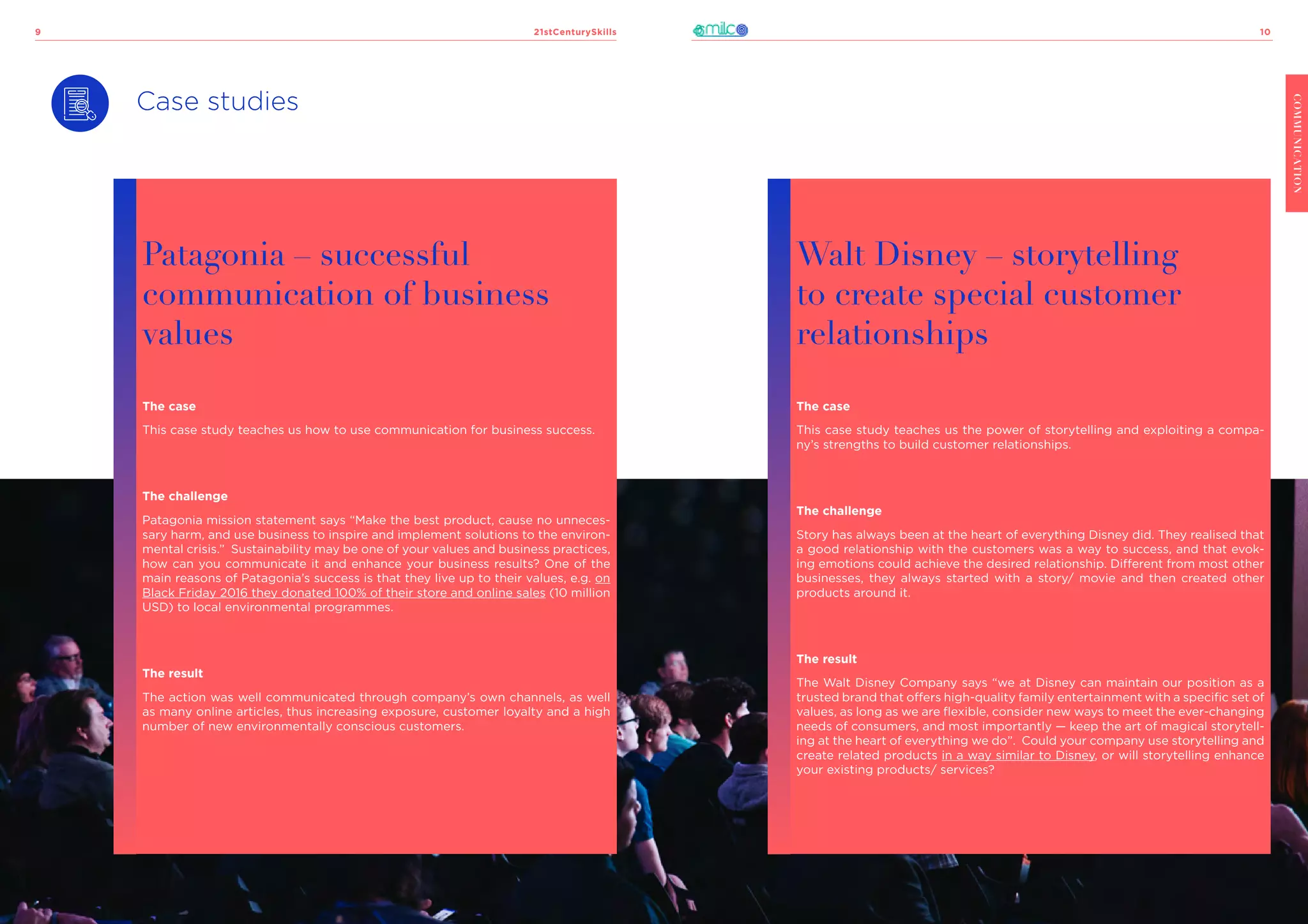 21stCenturySkills
9 10
COMMUNICATION
Case studies
Patagonia – successful
communication of business
values
The case
This case study teaches us how to use communication for business success.
The challenge
Patagonia mission statement says “Make the best product, cause no unneces-
sary harm, and use business to inspire and implement solutions to the environ-
mental crisis.” Sustainability may be one of your values and business practices,
how can you communicate it and enhance your business results? One of the
main reasons of Patagonia’s success is that they live up to their values, e.g. on
Black Friday 2016 they donated 100% of their store and online sales (10 million
USD) to local environmental programmes.
The result
The action was well communicated through company’s own channels, as well
as many online articles, thus increasing exposure, customer loyalty and a high
number of new environmentally conscious customers.
Walt Disney – storytelling
to create special customer
relationships
The case
This case study teaches us the power of storytelling and exploiting a compa-
ny’s strengths to build customer relationships.
The challenge
Story has always been at the heart of everything Disney did. They realised that
a good relationship with the customers was a way to success, and that evok-
ing emotions could achieve the desired relationship. Different from most other
businesses, they always started with a story/ movie and then created other
products around it.
The result
The Walt Disney Company says “we at Disney can maintain our position as a
trusted brand that offers high-quality family entertainment with a specific set of
values, as long as we are flexible, consider new ways to meet the ever-changing
needs of consumers, and most importantly — keep the art of magical storytell-
ing at the heart of everything we do”. Could your company use storytelling and
create related products in a way similar to Disney, or will storytelling enhance
your existing products/ services?
 