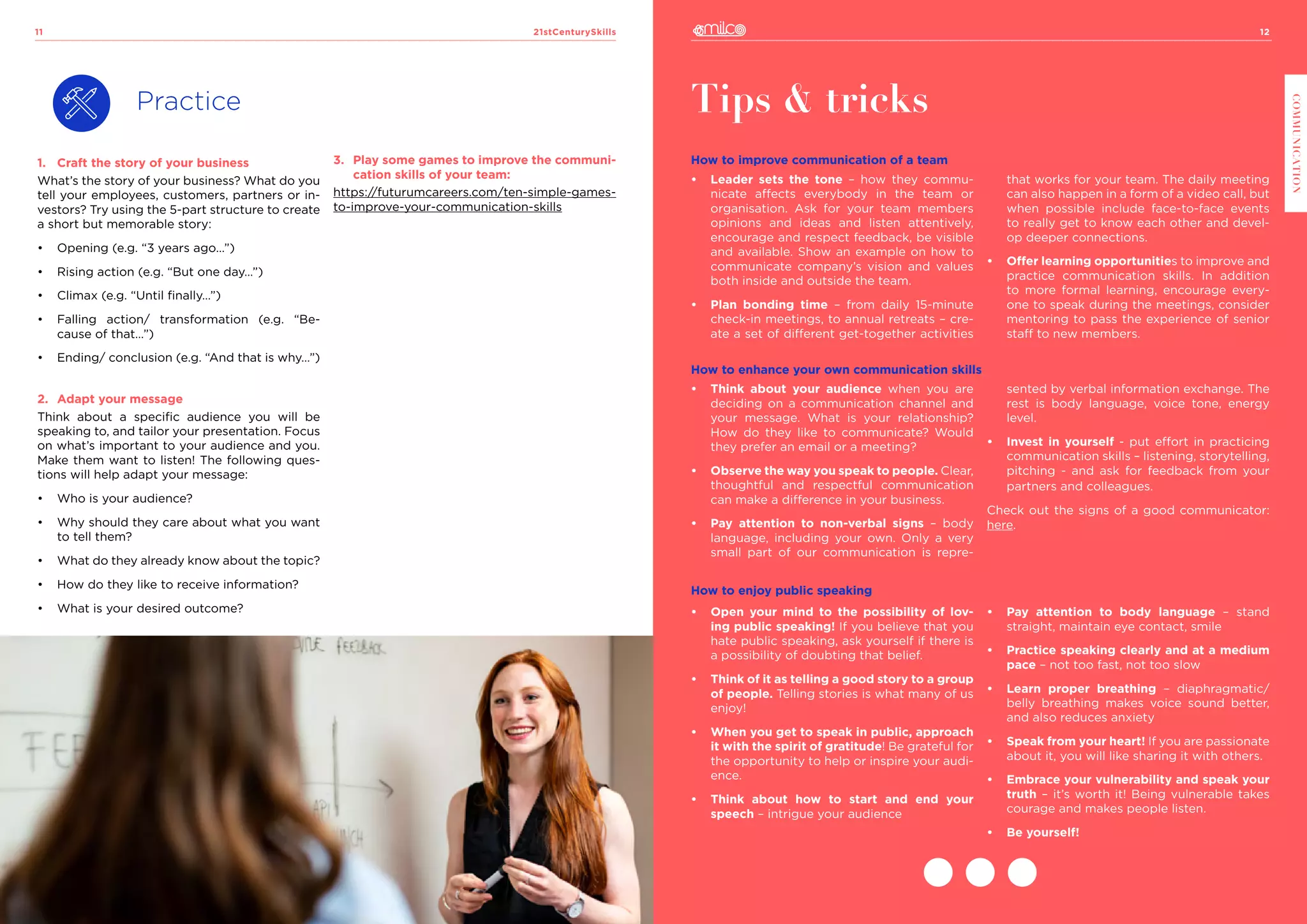 12
COMMUNICATION
21stCenturySkills
11
Practice
1.	 Craft the story of your business
What’s the story of your business? What do you
tell your employees, customers, partners or in-
vestors? Try using the 5-part structure to create
a short but memorable story:
•	 Opening (e.g. “3 years ago…”)
•	 Rising action (e.g. “But one day…”)
•	 Climax (e.g. “Until finally…”)
•	 Falling action/ transformation (e.g. “Be-
cause of that…”)
•	 Ending/ conclusion (e.g. “And that is why…”)
2.	 Adapt your message
Think about a specific audience you will be
speaking to, and tailor your presentation. Focus
on what’s important to your audience and you.
Make them want to listen! The following ques-
tions will help adapt your message:
•	 Who is your audience?
•	 Why should they care about what you want
to tell them?
•	 What do they already know about the topic?
•	 How do they like to receive information?
•	 What is your desired outcome?
Tips & tricks
How to improve communication of a team
•	 Leader sets the tone – how they commu-
nicate affects everybody in the team or
organisation. Ask for your team members
opinions and ideas and listen attentively,
encourage and respect feedback, be visible
and available. Show an example on how to
communicate company’s vision and values
both inside and outside the team.
•	 Plan bonding time – from daily 15-minute
check-in meetings, to annual retreats – cre-
ate a set of different get-together activities
that works for your team. The daily meeting
can also happen in a form of a video call, but
when possible include face-to-face events
to really get to know each other and devel-
op deeper connections.
•	 Offer learning opportunities to improve and
practice communication skills. In addition
to more formal learning, encourage every-
one to speak during the meetings, consider
mentoring to pass the experience of senior
staff to new members.
How to enhance your own communication skills
•	 Think about your audience when you are
deciding on a communication channel and
your message. What is your relationship?
How do they like to communicate? Would
they prefer an email or a meeting?
•	 Observe the way you speak to people. Clear,
thoughtful and respectful communication
can make a difference in your business.
•	 Pay attention to non-verbal signs – body
language, including your own. Only a very
small part of our communication is repre-
sented by verbal information exchange. The
rest is body language, voice tone, energy
level.
•	 Invest in yourself - put effort in practicing
communication skills – listening, storytelling,
pitching - and ask for feedback from your
partners and colleagues.
Check out the signs of a good communicator:
here.
How to enjoy public speaking
•	 Open your mind to the possibility of lov-
ing public speaking! If you believe that you
hate public speaking, ask yourself if there is
a possibility of doubting that belief.
•	 Think of it as telling a good story to a group
of people. Telling stories is what many of us
enjoy!
•	 When you get to speak in public, approach
it with the spirit of gratitude! Be grateful for
the opportunity to help or inspire your audi-
ence.
•	 Think about how to start and end your
speech – intrigue your audience
•	 Pay attention to body language – stand
straight, maintain eye contact, smile
•	 Practice speaking clearly and at a medium
pace – not too fast, not too slow
•	 Learn proper breathing – diaphragmatic/
belly breathing makes voice sound better,
and also reduces anxiety
•	 Speak from your heart! If you are passionate
about it, you will like sharing it with others.
•	 Embrace your vulnerability and speak your
truth – it’s worth it! Being vulnerable takes
courage and makes people listen.
•	 Be yourself!
3.	 Play some games to improve the communi-
cation skills of your team:
https://futurumcareers.com/ten-simple-games-
to-improve-your-communication-skills
 