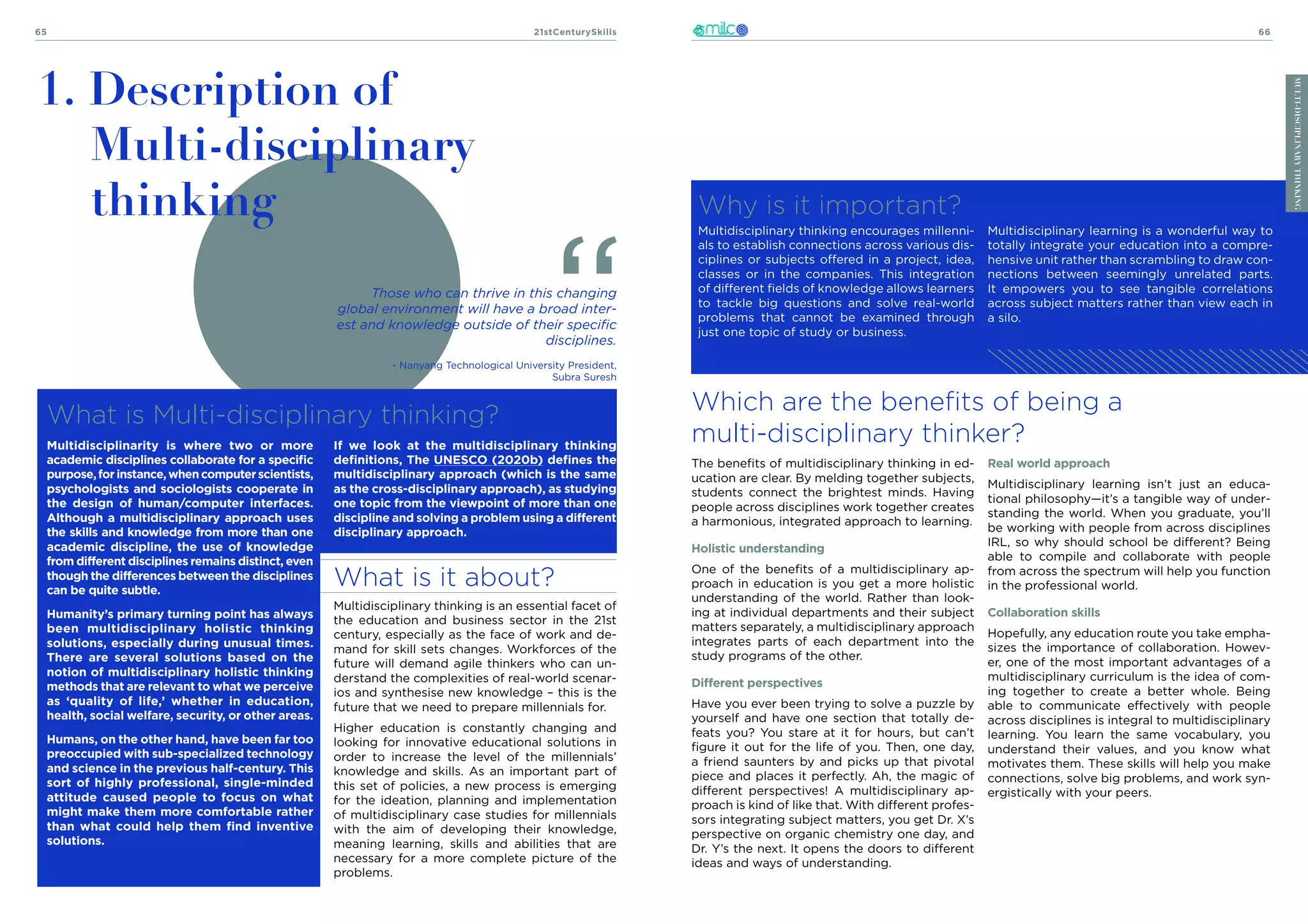 21stCenturySkills
65 66
MULTI-DISCIPLINARY
THINKING
What is it about?
Multidisciplinary thinking is an essential facet of
the education and business sector in the 21st
century, especially as the face of work and de-
mand for skill sets changes. Workforces of the
future will demand agile thinkers who can un-
derstand the complexities of real-world scenar-
ios and synthesise new knowledge – this is the
future that we need to prepare millennials for.
Higher education is constantly changing and
looking for innovative educational solutions in
order to increase the level of the millennials’
knowledge and skills. As an important part of
this set of policies, a new process is emerging
for the ideation, planning and implementation
of multidisciplinary case studies for millennials
with the aim of developing their knowledge,
meaning learning, skills and abilities that are
necessary for a more complete picture of the
problems.
What is Multi-disciplinary thinking?
1. Description of
Multi-disciplinary
thinking
If we look at the multidisciplinary thinking
definitions, The UNESCO (2020b) defines the
multidisciplinary approach (which is the same
as the cross-disciplinary approach), as studying
one topic from the viewpoint of more than one
discipline and solving a problem using a different
disciplinary approach.
Those who can thrive in this changing
global environment will have a broad inter-
est and knowledge outside of their specific
disciplines.
- Nanyang Technological University President,
Subra Suresh
Which are the benefits of being a
multi-disciplinary thinker?
Why is it important?
Multidisciplinary thinking encourages millenni-
als to establish connections across various dis-
ciplines or subjects offered in a project, idea,
classes or in the companies. This integration
of different fields of knowledge allows learners
to tackle big questions and solve real-world
problems that cannot be examined through
just one topic of study or business.
Multidisciplinary learning is a wonderful way to
totally integrate your education into a compre-
hensive unit rather than scrambling to draw con-
nections between seemingly unrelated parts.
It empowers you to see tangible correlations
across subject matters rather than view each in
a silo.
The benefits of multidisciplinary thinking in ed-
ucation are clear. By melding together subjects,
students connect the brightest minds. Having
people across disciplines work together creates
a harmonious, integrated approach to learning.
Holistic understanding
One of the benefits of a multidisciplinary ap-
proach in education is you get a more holistic
understanding of the world. Rather than look-
ing at individual departments and their subject
matters separately, a multidisciplinary approach
integrates parts of each department into the
study programs of the other.
Different perspectives
Have you ever been trying to solve a puzzle by
yourself and have one section that totally de-
feats you? You stare at it for hours, but can’t
figure it out for the life of you. Then, one day,
a friend saunters by and picks up that pivotal
piece and places it perfectly. Ah, the magic of
different perspectives! A multidisciplinary ap-
proach is kind of like that. With different profes-
sors integrating subject matters, you get Dr. X’s
perspective on organic chemistry one day, and
Dr. Y’s the next. It opens the doors to different
ideas and ways of understanding.
Real world approach
Multidisciplinary learning isn’t just an educa-
tional philosophy—it’s a tangible way of under-
standing the world. When you graduate, you’ll
be working with people from across disciplines
IRL, so why should school be different? Being
able to compile and collaborate with people
from across the spectrum will help you function
in the professional world.
Collaboration skills
Hopefully, any education route you take empha-
sizes the importance of collaboration. Howev-
er, one of the most important advantages of a
multidisciplinary curriculum is the idea of com-
ing together to create a better whole. Being
able to communicate effectively with people
across disciplines is integral to multidisciplinary
learning. You learn the same vocabulary, you
understand their values, and you know what
motivates them. These skills will help you make
connections, solve big problems, and work syn-
ergistically with your peers.
MULTI-DISCIPLINARY
THINKING
Multidisciplinarity is where two or more
academic disciplines collaborate for a specific
purpose,forinstance,whencomputerscientists,
psychologists and sociologists cooperate in
the design of human/computer interfaces.
Although a multidisciplinary approach uses
the skills and knowledge from more than one
academic discipline, the use of knowledge
from different disciplines remains distinct, even
though the differences between the disciplines
can be quite subtle.
Humanity’s primary turning point has always
been multidisciplinary holistic thinking
solutions, especially during unusual times.
There are several solutions based on the
notion of multidisciplinary holistic thinking
methods that are relevant to what we perceive
as ‘quality of life,’ whether in education,
health, social welfare, security, or other areas.
Humans, on the other hand, have been far too
preoccupied with sub-specialized technology
and science in the previous half-century. This
sort of highly professional, single-minded
attitude caused people to focus on what
might make them more comfortable rather
than what could help them find inventive
solutions.
 
