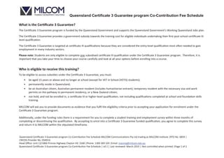 Queensland Certificate 3 Guarantee program Co-Contribution Fee Schedule
Queensland Certiﬁcate 3 Guarantee program Co-Contribution Fee Schedule MILCOM Communications Pty Ltd trading as MILCOM institute |RTO No. 6859 |
CRICOS Provider No. 03491G
Head Oﬃce: Unit 12/1866 Princes Highway Clayton VIC 3168 |Phone: 1300 369 320 |Email: training@milcom.edu.au
Queensland Ce ﬁcate 3 Guarantee program Co-Contribu on Fee Schedule | v4.1 | Last reviewed: March 2019 | Not controlled when printed |Page 1 of 2
What is the Cer ﬁcate 3 Guarantee?
The Cer te 3 Guarantee program is funded by the Queensland Government and supports the Queensland Government's Working Queensland Jobs plan.
The Cer te 3 Guarantee provides a government subsidy towards the training cost for eligible individuals undertaking their ﬁrst post-school cer ﬁcate III
level quali on.
The Cer te 3 Guarantee is targeted at c ate III quali ons because they are considered the entry-level quali on most o en needed to gain
employment in many industry sectors.
Please note: Students are only eligible to complete one subsidised ce ﬁcate III quali on under the Cer e 3 Guarantee program. Therefore, it is
important that you take your me to choose your course carefully and look at all your op ons before enrolling into a course.
Who is eligible to receive this training?
To be eligible to access subsidies under the Cer e 3 Guarantee, you must:
• be aged 15 years or above and no longer at school (except for VET in School (VETiS) students);
• permanently reside in Queensland;
• be an Australian ci zen, Australian permanent resident (includes humanitarian entrant), temporary resident with the necessary visa and work
permits on the pathway to permanent residency, or a New Zealand c zen;
• not hold, and not be enrolled in, a c ate III or higher-level qualiﬁca on, not including quali ons completed at school and found on skills
training.
MILCOM will ask you to provide documents as evidence that you fulﬁl the eligibility criteria prior to accep ng your applica on for enrolment under the
te 3 Guarantee program.
Add onally, under the funding rules there is a requirement for you to complete a student training and employment survey within three months of
comp g or discon nuing the qualiﬁca on. By accep ng to enrol into a Cer ﬁcate 3 Guarantee funded quali on, you agree to complete this survey
and return it to MILCOM within the ulated meframe.
 
