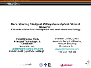 Understanding  Intelligent Military-Grade Optical Ethernet Networks :   A Versatile Solution for Achieving DoD’s Net-Centric Operations Strategy Vishal Sharma, Ph.D. Principal Technologist & Consultant Metanoia, Inc.  [email_address] 650-641-0082 (p)/650-641-0086 (f)  Shahram Davari, MASc. Associate Technical Director, Network Switching Broadcom, Inc. [email_address] 408-972-7436 (p) 