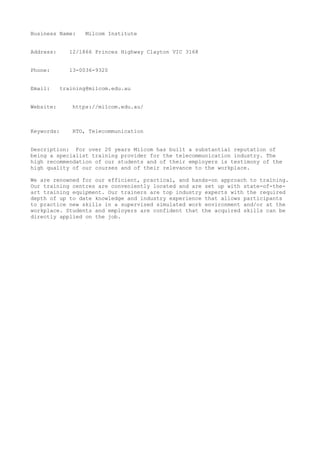 Business Name: Milcom Institute
Address: 12/1866 Princes Highway Clayton VIC 3168
Phone: 13-0036-9320
Email: training@milcom.edu.au
Website: https://milcom.edu.au/
Keywords: RTO, Telecommunication
Description: For over 20 years Milcom has built a substantial reputation of
being a specialist training provider for the telecommunication industry. The
high recommendation of our students and of their employers is testimony of the
high quality of our courses and of their relevance to the workplace.
We are renowned for our efficient, practical, and hands-on approach to training.
Our training centres are conveniently located and are set up with state-of-the-
art training equipment. Our trainers are top industry experts with the required
depth of up to date knowledge and industry experience that allows participants
to practice new skills in a supervised simulated work environment and/or at the
workplace. Students and employers are confident that the acquired skills can be
directly applied on the job.
 