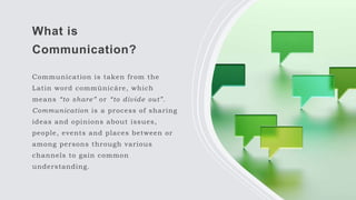 What is
Communication?
Communication is taken from the
Latin word commūnicāre, which
means “to share” or “to divide out”.
Communication is a process of sharing
ideas and opinions about issues,
people, events and places between or
among persons through various
channels to gain common
understanding.
 