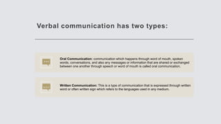 Verbal communication has two types:
Oral Communication: communication which happens through word of mouth, spoken
words, conversations, and also any messages or information that are shared or exchanged
between one another through speech or word of mouth is called oral communication.
Written Communication: This is a type of communication that is expressed through written
word or often written sign which refers to the languages used in any medium.
 