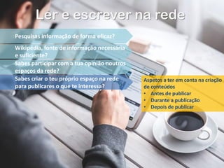 Ler e escrever na rede
Pesquisas informação de forma eficaz?
Wikipédia, fonte de informação necessária
e suficiente?
Sabes participar com a tua opinião noutros
espaços da rede?
Sabes criar o teu próprio espaço na rede
para publicares o que te interessa?
Aspetos a ter em conta na criação
de conteúdos
• Antes de publicar
• Durante a publicação
• Depois de publicar
 