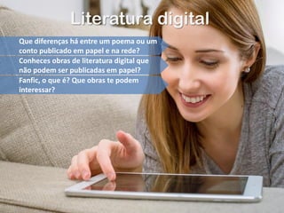 Literatura digital
Que diferenças há entre um poema ou um
conto publicado em papel e na rede?
Conheces obras de literatura digital que
não podem ser publicadas em papel?
Fanfic, o que é? Que obras te podem
interessar?
 