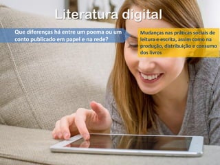 Literatura digital
Que diferenças há entre um poema ou um
conto publicado em papel e na rede?
Mudanças nas práticas sociais de
leitura e escrita, assim como na
produção, distribuição e consumo
dos livros
 