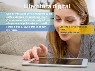 Literatura digital
Que diferenças há entre um poema ou um
conto publicado em papel e na rede?
Conheces obras de literatura digital que
não podem ser publicadas em papel?
Fanfic, o que é? Que obras te podem
interessar?
Conceito e características da
fanfic.
Exemplos de fanfics.
 