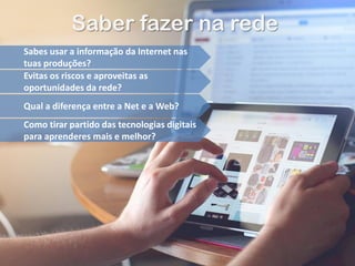Saber fazer na rede
Sabes usar a informação da Internet nas
tuas produções?
Evitas os riscos e aproveitas as
oportunidades da rede?
Qual a diferença entre a Net e a Web?
Como tirar partido das tecnologias digitais
para aprenderes mais e melhor?
 