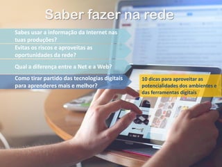 Saber fazer na rede
Sabes usar a informação da Internet nas
tuas produções?
Evitas os riscos e aproveitas as
oportunidades da rede?
Qual a diferença entre a Net e a Web?
Como tirar partido das tecnologias digitais
para aprenderes mais e melhor?
10 dicas para aproveitar as
potencialidades dos ambientes e
das ferramentas digitais
 
