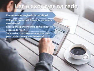 Ler e escrever na rede
Pesquisas informação de forma eficaz?
Wikipédia, fonte de informação necessária
e suficiente?
Sabes participar com a tua opinião noutros
espaços da rede?
Sabes criar o teu próprio espaço na rede
para publicares o que te interessa?
 