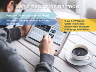 Ler e escrever na rede
Pesquisas informação de forma eficaz?
Wikipédia, fonte de informação necessária
e suficiente?
• O que é a Wikipédia
• Outras ferramentas:
(Wikicionário, Wikiquote ,
Wikivoyage, Wikispecies)
 