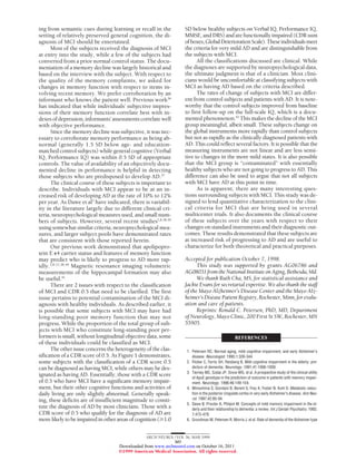 ing from semantic cues during learning or recall in the
setting of relatively preserved general cognition, the di-
agnosis of MCI should be entertained.
Most of the subjects received the diagnosis of MCI
at entry into the study, while a few of the subjects had
converted from a prior normal control status. The docu-
mentation of a memory decline was largely historical and
based on the interview with the subject. With respect to
the quality of the memory complaints, we asked for
changes in memory function with respect to items in-
volving recent memory. We prefer corroboration by an
informant who knows the patient well. Previous work36
has indicated that while individuals’ subjective impres-
sions of their memory function correlate best with in-
dexes of depression, informants’ assessments correlate well
with objective performance.
Since the memory decline was subjective, it was nec-
essary to corroborate memory performance as being ab-
normal (generally 1.5 SD below age- and education-
matched control subjects) while general cognitive (Verbal
IQ, Performance IQ) was within 0.5 SD of appropriate
controls. The value of availability of an objectively docu-
mented decline in performance is helpful in detecting
those subjects who are predisposed to develop AD.37
The clinical course of these subjects is important to
describe. Individuals with MCI appear to be at an in-
creased risk of developing AD at the rate of 10% to 12%
per year. As Dawe et al5
have indicated, there is variabil-
ity in the literature largely due to different clinical cri-
teria, neuropsychological measures used, and small num-
bers of subjects. However, several recent studies1,8,38,39
using somewhat similar criteria, neuropsychological mea-
sures, and larger subject pools have demonstrated rates
that are consistent with those reported herein.
Our previous work demonstrated that apolipopro-
tein E ⑀4 carrier status and features of memory function
may predict who is likely to progress to AD more rap-
idly.3,8,12,38,40
Magnetic resonance imaging volumetric
measurements of the hippocampal formation may also
be useful.41
There are 2 issues with respect to the classification
of MCI and CDR 0.5 that need to be clarified. The first
issue pertains to potential contamination of the MCI di-
agnosis with healthy individuals. As described earlier, it
is possible that some subjects with MCI may have had
long-standing poor memory function that may not
progress. While the proportion of the total group of sub-
jects with MCI who constitute long-standing poor per-
formers is small, without longitudinal objective data, some
of these individuals could be classified as MCI.
Theotherissueconcernstheheterogeneityoftheclas-
sification of a CDR score of 0.5. As Figure 1 demonstrates,
some subjects with the classification of a CDR score 0.5
can be diagnosed as having MCI, while others may be des-
ignated as having AD. Essentially, those with a CDR score
of 0.5 who have MCI have a significant memory impair-
ment, but their other cognitive functions and activities of
daily living are only slightly abnormal. Generally speak-
ing, these deficits are of insufficient magnitude to consti-
tute the diagnosis of AD by most clinicians. Those with a
CDR score of 0.5 who qualify for the diagnosis of AD are
morelikelytobeimpairedinotherareasofcognition(Ն1.0
SD below healthy subjects on Verbal IQ, Performance IQ,
MMSE, and DRS) and are functionally impaired (CDR sum
ofboxes,GlobalDeteriorationScale).Theseindividualsmeet
the criteria for very mild AD and are distinguishable from
the subjects with MCI.
All the classifications discussed are clinical. While
the diagnoses are supported by neuropsychological data,
the ultimate judgment is that of a clinician. Most clini-
cians would be uncomfortable at classifying subjects with
MCI as having AD based on the criteria described.
The rates of change of subjects with MCI are differ-
ent from control subjects and patients with AD. It is note-
worthy that the control subjects improved from baseline
to first follow-up on the full-scale IQ, which is a docu-
mented phenomenon.42
This makes the decline of the MCI
group meaningful, albeit small. These subjects change on
the global instruments more rapidly than control subjects
but not as rapidly as the clinically diagnosed patients with
AD. This could reflect several factors. It is possible that the
measuring instruments are not linear and are less sensi-
tive to changes in the more mild states. It is also possible
that the MCI group is “contaminated” with essentially
healthy subjects who are not going to progress to AD. This
difference can also be used to argue that not all subjects
with MCI have AD at this point in time.
As is apparent, there are many interesting ques-
tions surrounding subjects with MCI. This study was de-
signed to lend quantitative characterization to the clini-
cal criteria for MCI that are being used in several
multicenter trials. It also documents the clinical course
of these subjects over the years with respect to their
changes on standard instruments and their diagnostic out-
comes. These results demonstrated that these subjects are
at increased risk of progressing to AD and are useful to
characterize for both theoretical and practical purposes.
Accepted for publication October 7, 1998.
This study was supported by grants AG06786 and
AG08031fromtheNationalInstituteonAging,Bethesda,Md.
We thank Ruth Cha, MS, for statistical assistance and
Jackie Evans for secretarial expertise. We also thank the staff
of the Mayo Alzheimer’s Disease Center and the Mayo Alz-
heimer’s Disease Patient Registry, Rochester, Minn, for evalu-
ation and care of patients.
Reprints: Ronald C. Petersen, PhD, MD, Department
of Neurology, Mayo Clinic, 200 First St SW, Rochester, MN
55905.
REFERENCES
1. Petersen RC. Normal aging, mild cognitive impairment, and early Alzheimer’s
disease. Neurologist. 1995;1:326-344.
2. Flicker C, Ferris SH, Reisberg B. Mild cognitive impairment in the elderly: pre-
dictors of dementia. Neurology. 1991;41:1006-1009.
3. Tierney MC, Szalai JP, Snow WG, et al. A prospective study of the clinical utility
of ApoE genotype in the prediction of outcome in patients with memory impair-
ment. Neurology. 1996;46:149-154.
4. Minoshima S, Giordani B, Berent S, Frey K, Foster N, Kuhl D. Metabolic reduc-
tion in the posterior cingulate cortex in very early Alzheimer’s disease. Ann Neu-
rol. 1997;42:85-94.
5. Dawe B, Procter A, Philpot M. Concepts of mild memory impairment in the el-
derly and their relationship to dementia: a review. Int J Geriatr Psychiatry. 1992;
7:473-479.
6. Grundman M, Petersen R, Morris J, et al. Rate of dementia of the Alzheimer type
ARCH NEUROL/VOL 56, MAR 1999
307
©1999 American Medical Association. All rights reserved.
on October 16, 2011www.archneurol.comDownloaded from
 