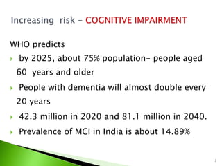 WHO predicts
 by 2025, about 75% population- people aged
60 years and older
 People with dementia will almost double every
20 years
 42.3 million in 2020 and 81.1 million in 2040.
 Prevalence of MCI in India is about 14.89%
3
 