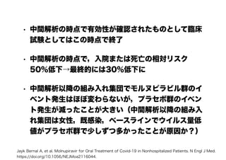 • 中間解析の時点で有効性が確認されたものとして臨床
試験としてはこの時点で終了
• 中間解析の時点で，入院または死亡の相対リスク
50％低下→最終的には30％低下に
• 中間解析以降の組み入れ集団でモルヌピラビル群のイ
ベント発生はほぼ変わらないが，プラセボ群のイベン
ト発生が減ったことが大きい（中間解析以降の組み入
れ集団は女性，既感染，ベースラインでウイルス量低
値がプラセボ群で少しずつ多かったことが原因か？）
Jayk Bernal A, et al. Molnupiravir for Oral Treatment of Covid-19 in Nonhospitalized Patients. N Engl J Med.
https://doi.org/10.1056/NEJMoa2116044.
 
