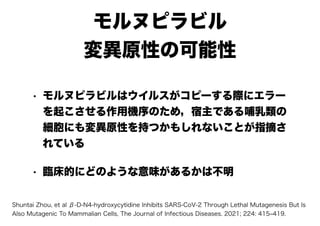 モルヌピラビル
変異原性の可能性
• モルヌピラビルはウイルスがコピーする際にエラー
を起こさせる作用機序のため，宿主である哺乳類の
細胞にも変異原性を持つかもしれないことが指摘さ
れている
• 臨床的にどのような意味があるかは不明
Shuntai Zhou, et al β-D-N4-hydroxycytidine Inhibits SARS-CoV-2 Through Lethal Mutagenesis But Is
Also Mutagenic To Mammalian Cells, The Journal of Infectious Diseases. 2021; 224: 415‒419.
 