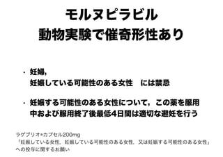 モルヌピラビル
動物実験で催奇形性あり
• 妊婦，
妊娠している可能性のある女性　には禁忌
• 妊娠する可能性のある女性について，この薬を服用
中および服用終了後最低4日間は適切な避妊を行う
ラゲブリオ®カプセル200mg　
「妊娠している女性，妊娠している可能性のある女性，又は妊娠する可能性のある女性」
への投与に関するお願い
 