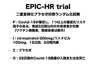 EPIC-HR trial
二重盲検化プラセボ対照ランダム化試験
• P：Covid-19が確定し，1つ以上の重症化リスク
因子のある，発症5日間以内の外来患者が対象
（ワクチン接種者，既感染者は除外）
• I：nirmatrelvir300mg/リトナビル
100mg，1日2回，5日間内服
• C：プラセボ
• O：28日間のCovid-19関連の入院または全死亡
 