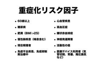 重症化リスク因子
•60歳以上
•糖尿病
•肥満（BMI >25）
•慢性肺疾患（喘息含む）
•現在喫煙者
•免疫不全疾患，免疫抑制
剤治療中
•心血管疾患
•高血圧症
•鎌状赤血球症
•神経発達障害
•活動性の癌
•医療デバイス利用者（気
管切開，胃瘻，陽圧換気
など）
 