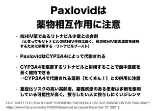 Paxlovidは
薬物相互作用に注意
• 抗HIV薬であるリトナビル少量との合剤
（と言ってもリトナビルの抗HIV作用は弱く，他の抗HIV薬の濃度を維持
するために併用する→リトナビルブースト）
• PaxlovidはCYP3A4によって代謝される
• CYP3A4を阻害するリトナビルと併用することで血中濃度を
長く維持できる
→CYP3A4で代謝される薬剤（たくさん！）との併用に注意
• 重症化リスクの高い高齢者，基礎疾患のある患者は多剤を服用
している可能性が高く，投与したい人に投与しにくいジレンマ
FACT SHEET FOR HEALTHCARE PROVIDERS: EMERGENCY USE AUTHORIZATION FOR PAXLOVIDTM
https://www.fda.gov/media/155050/download (accessed December 27, 2021).
 
