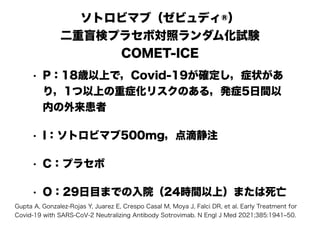 ソトロビマブ（ゼビュディ®）
二重盲検プラセボ対照ランダム化試験
COMET-ICE
• P：18歳以上で，Covid-19が確定し，症状があ
り，1つ以上の重症化リスクのある，発症5日間以
内の外来患者
• I：ソトロビマブ500mg，点滴静注
• C：プラセボ
• O：29日目までの入院（24時間以上）または死亡
Gupta A, Gonzalez-Rojas Y, Juarez E, Crespo Casal M, Moya J, Falci DR, et al. Early Treatment for
Covid-19 with SARS-CoV-2 Neutralizing Antibody Sotrovimab. N Engl J Med 2021;385:1941‒50.
 