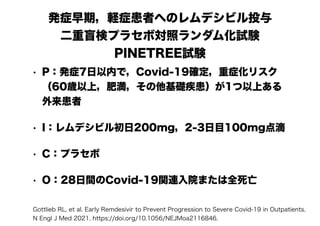 発症早期，軽症患者へのレムデシビル投与
二重盲検プラセボ対照ランダム化試験
PINETREE試験
• P：発症7日以内で，Covid-19確定，重症化リスク
（60歳以上，肥満，その他基礎疾患）が1つ以上ある
外来患者
• I：レムデシビル初日200mg，2-3日目100mg点滴
• C：プラセボ
• O：28日間のCovid-19関連入院または全死亡
Gottlieb RL, et al. Early Remdesivir to Prevent Progression to Severe Covid-19 in Outpatients.
N Engl J Med 2021. https://doi.org/10.1056/NEJMoa2116846.
 