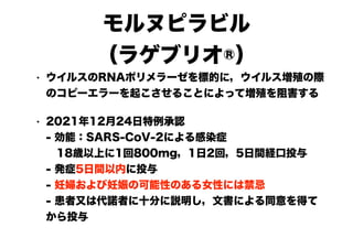 モルヌピラビル
（ラゲブリオ®）
• ウイルスのRNAポリメラーゼを標的に，ウイルス増殖の際
のコピーエラーを起こさせることによって増殖を阻害する
• 2021年12月24日特例承認
- 効能：SARS-CoV-2による感染症
　18歳以上に1回800mg，1日2回，5日間経口投与
- 発症5日間以内に投与
- 妊婦および妊娠の可能性のある女性には禁忌
- 患者又は代諾者に十分に説明し，文書による同意を得て
から投与
 