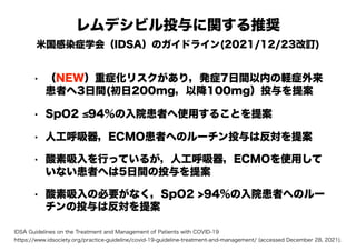 レムデシビル投与に関する推奨
米国感染症学会（IDSA）のガイドライン(2021/12/23改訂)
• （NEW）重症化リスクがあり，発症7日間以内の軽症外来
患者へ3日間(初日200mg，以降100mg）投与を提案
• SpO2 ≤94％の入院患者へ使用することを提案
• 人工呼吸器，ECMO患者へのルーチン投与は反対を提案
• 酸素吸入を行っているが，人工呼吸器，ECMOを使用して
いない患者へは5日間の投与を提案
• 酸素吸入の必要がなく，SpO2 >94%の入院患者へのルー
チンの投与は反対を提案
IDSA Guidelines on the Treatment and Management of Patients with COVID-19
https://www.idsociety.org/practice-guideline/covid-19-guideline-treatment-and-management/ (accessed December 28, 2021).
 