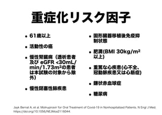重症化リスク因子
•61歳以上
•活動性の癌
•慢性腎臓病（透析患者
及び eGFR <30mL/
min/1.73m2の患者
は本試験の対象から除
外）
•慢性閉塞性肺疾患
•固形臓器移植後免疫抑
制状態
•肥満(BMI 30kg/m2
以上)
•重篤な心疾患(心不全、
冠動脈疾患又は心筋症)
•鎌状赤血球症
•糖尿病　
Jayk Bernal A, et al. Molnupiravir for Oral Treatment of Covid-19 in Nonhospitalized Patients. N Engl J Med.
https://doi.org/10.1056/NEJMoa2116044.
 