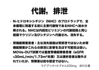 代謝，排泄
• N-ヒドロキシシチジン（NHC）のプロドラッグで，全
身循環に到達する前に主要代謝物であるNHCへ加水分
解される。NHCは内因性ピリミジンの代謝経路と同じ
経路でウリジン及びシチジンへ代謝され，消失する。
• 腎機能障害患者：主な消失経路は腎排泄ではないため腎
機能障害がこれらの排泄に影響を及ぼす可能性は低い。
MOVe-OUT試験では重度腎機能障害患者（eGFR
<30mL/min/1.73m2未満）又は透析患者は除外さ
れていたが，腎障害は投与禁忌ではない。
ラゲブリオ®カプセル200mg　添付文書
 