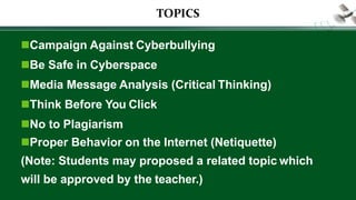 TOPICS
Campaign Against Cyberbullying
Be Safe in Cyberspace
Media Message Analysis (Critical Thinking)
Think Before You Click
No to Plagiarism
Proper Behavior on the Internet (Netiquette)
(Note: Students may proposed a related topic which
will be approved by the teacher.)
 